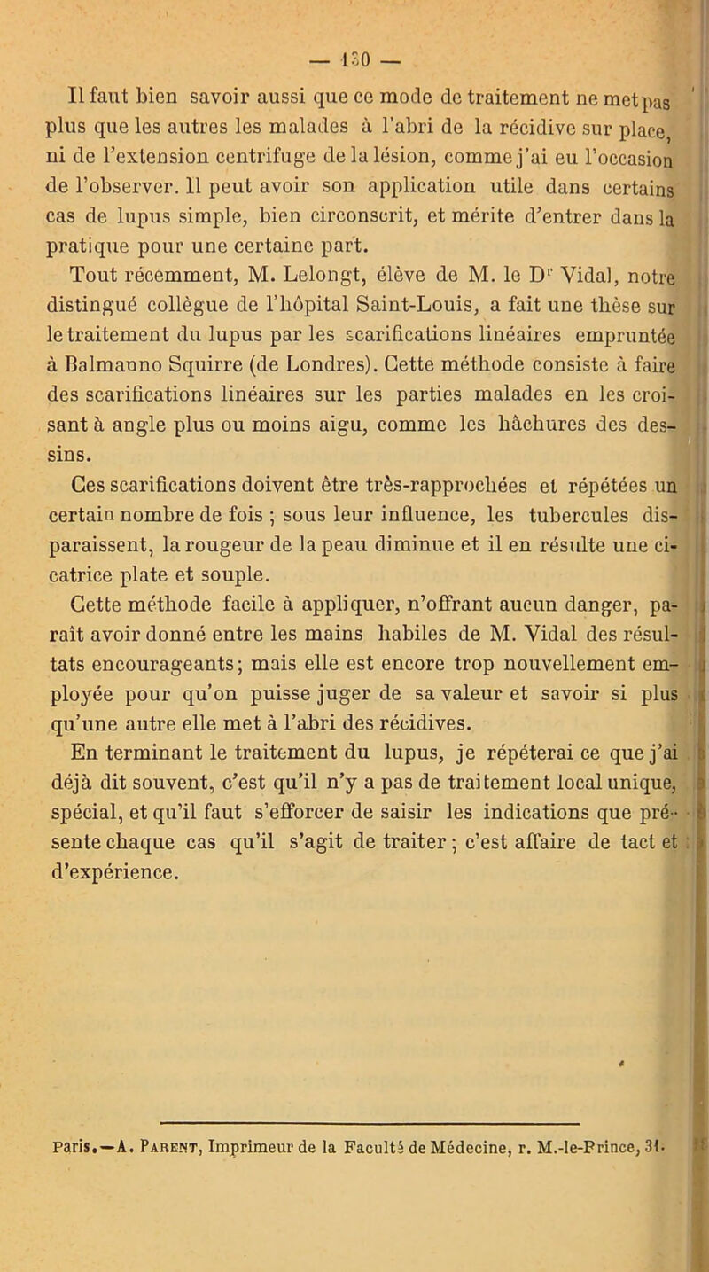 Il faut bien savoir aussi que ce mode de traitement ne met pas plus que les autres les malades à l’abri de la récidive sur place, ni de l’extension centrifuge de la lésion, comme j’ai eu l’occasion de l’observer. 11 peut avoir son application utile dans certains cas de lupus simple, bien circonscrit, et mérite d’entrer dans la pratique pour une certaine part. Tout récemment, M. Lelongt, élève de M. le D1' Vidal, notre distingué collègue de l'hôpital Saint-Louis, a fait une thèse sur le traitement du lupus par les scarifications linéaires empruntée à Balmanno Squirre (de Londres). Cette méthode consiste à faire des scarifications linéaires sur les parties malades en les croi- sant à angle plus ou moins aigu, comme les hachures des des- sins. Ces scarifications doivent être très-rapprocliées et répétées un certain nombre de fois ; sous leur influence, les tubercules dis- paraissent, la rougeur de la peau diminue et il en résulte une ci- catrice plate et souple. Cette méthode facile à appliquer, n’offrant aucun danger, pa- raît avoir donné entre les mains habiles de M. Vidal des résul- tats encourageants; mais elle est encore trop nouvellement em- ployée pour qu’on puisse juger de sa valeur et savoir si plus qu’une autre elle met à l’abri des récidives. En terminant le traitement du lupus, je répéterai ce que j’ai déjà dit souvent, c’est qu’il n’y a pas de traitement local unique, spécial, et qu’il faut s’efforcer de saisir les indications que pré- sente chaque cas qu’il s’agit de traiter ; c’est affaire de tact et d’expérience. Paris.—A. Parent, Imprimeur de la Faculté de Médecine, r. M.-le-Frince, 31.