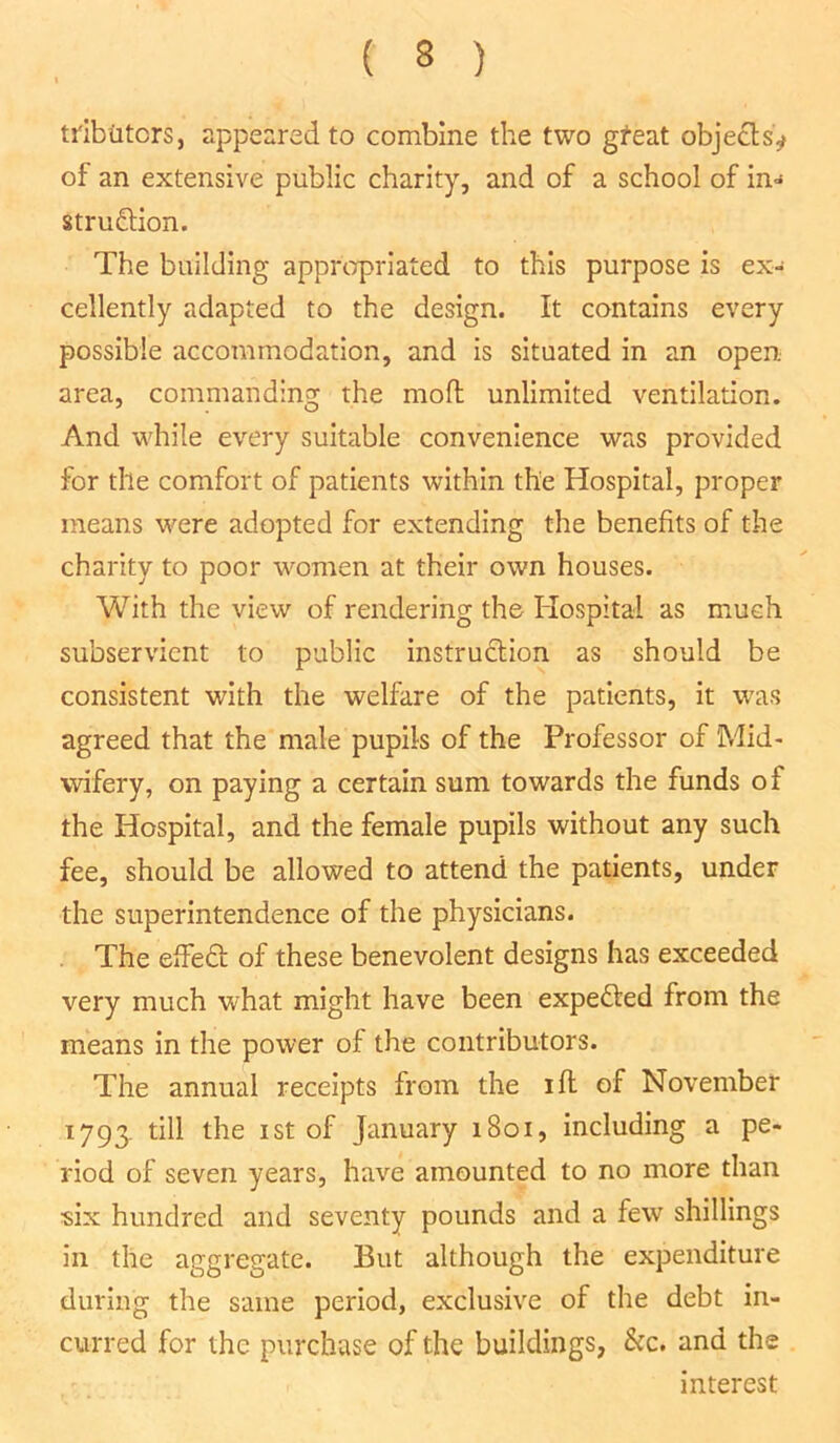 trib titers, appeared to combine the two gfeat objects^ of an extensive public charity, and of a school of in- struction. The building appropriated to this purpose is ex- cellently adapted to the design. It contains every possible accommodation, and is situated in an open area, commanding the mofl unlimited ventilation. And while every suitable convenience was provided for the comfort of patients within the Hospital, proper means were adopted for extending the benefits of the charity to poor women at their own houses. With the view of rendering the Hospital as much subservient to public instruction as should be consistent with the welfare of the patients, it was agreed that the male pupils of the Professor of Mid- wifery, on paying a certain sum towards the funds of the Hospital, and the female pupils without any such fee, should be allowed to attend the patients, under the superintendence of the physicians. . The effect of these benevolent designs has exceeded very much what might have been expected from the means in the power of the contributors. The annual receipts from the ifl of November 1793. till the 1 st of January 1801, including a pe- riod of seven years, have amounted to no more than six hundred and seventy pounds and a few shillings in the aggregate. But although the expenditure during the same period, exclusive of the debt in- curred for the purchase of the buildings, &c. and the interest