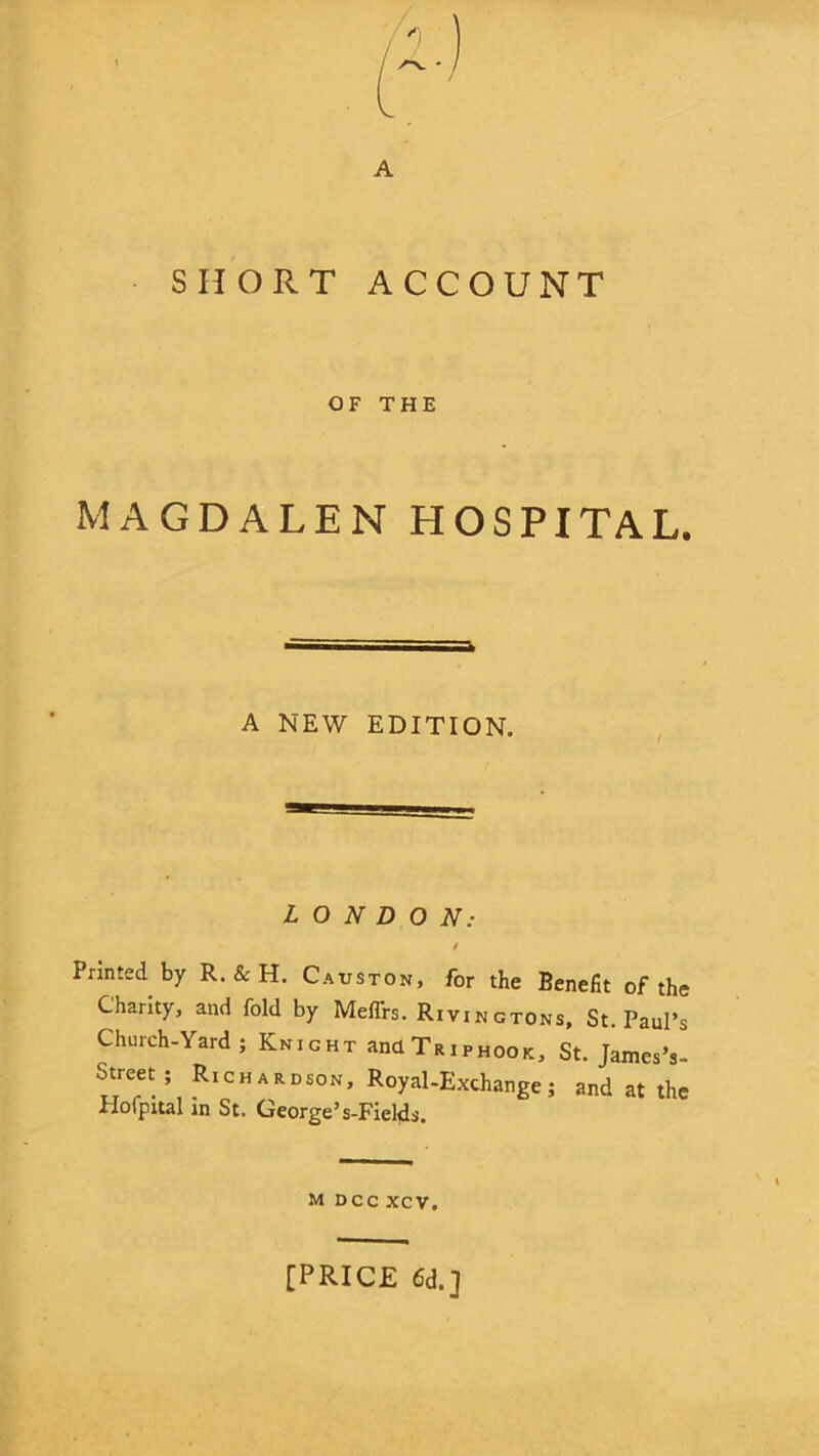 SHORT ACCOUNT OF THE MAGDALEN HOSPITAL. A NEW EDITION. LONDON: / Printed by R. & H. Causton, for the Benefit of the Charity, and fold by Meflrs. Rivingtons, St. Paul’s Church-Yard; Knight ana Trip hook, St. James V street; Rich ardson, Royal-Exchange; and at the Hofpital in St. George’s-Fietfs. M DCC XCV. [PRICE 6d.]