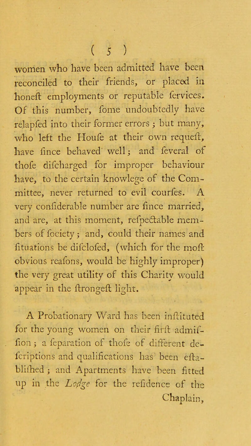 women who have been admitted have been reconciled to their friends, or placed in honed: employments or reputable fervices. Of this number, fome undoubtedly have relapfed into their former errors ; but many, who left the Houfe at their own requeft, have fmce behaved well j and feveral of thofe difcharged for improper behaviour have, to the certain knowlege of the Com- mittee, never returned to evil courfes. A very confiderable number are lince married, and are, at this moment, refbedtable mem- bers of fociety ; and, could their names and fituations be difclofed, (which for the mod: obvious reafons, would be highly improper) the very great utility of this Charity would appear in the thronged: light. A Probationary Ward has been inflituted for the young women on their firth admif- fion i a feparation of thofe of different dc- fcriptions and qualifications has been eiha- blifhed ; and Apartments have been fitted up in the Loftge for the refidence of the Chaplain,