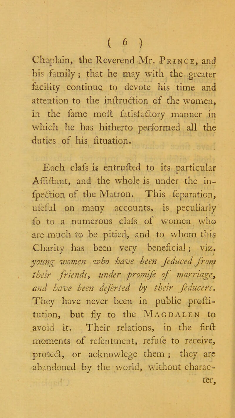 Chaplain, the Reverend Mr. Prince, and his family; that he may with the greater facility continue to devote his time and attention to the inflru&ion of the women, in the fame mod; fatisfaftory manner in which he has hitherto performed all the duties of his fituation. Each clafs is entrusted to its particular Afiiftant, and the whole is under the in- fpeftion of the Matron. This feparation, ufeful on many accounts, is peculiarly fo to a numerous clafs of women who are much to be pitied, and to whom this Charity has been very beneficial; viz. young women who have been feduced from their friends, under promife of marriage, and have been defertcd by their feduccrs. They have never been in public profti- tution, but fly to the Magdalen to avoid it. Their relations, in the firffc moments of refentmcnt, refufe to receive, protedl, or acknowlege them; they arc abandoned by the world, without charac- ter.