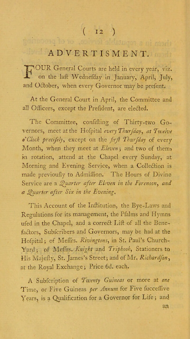 ADVERTISMENT. FOUR General Courts are held in every year, viz. on the laft Wednefday in January, April, July, and Odtober, when every Governor may be prefent. I At the General Court in April, the Committee and all Officers, except the Prefident, are eledted. The Committee, confifting of Thirty-two Go- vernors, meet at the Hofpital every Thurfday, at Twelve o'Clock precifely, except on the firjl Thurfday of every Month, when they meet at Eleven; and two of therm in rotation, attend at the Chapel every Sunday, at Morning and Evening Service, when a Collection is made previoufly to Admiffion. The Hours of Divine Service are a Quarter after Eleven in the Forenoon, and a Quarter after Six in the Evening. This Account of the Inftitution, the Bye-Laws and Regulations for its management, the Pfalms and Hymns ufed in the Chapel, and a corredt Lift of all the Bene- factors, Subfcribers and Governors, may be had at the Hofpital; of MefTrs. Rivingtons, in St. Paul’s Church- Yard ; of MefTrs. Knight and Triphook, Stationers to Plis Majefty, St. James’s Street; and of Mr. Ricbardfon, at the Royal Exchange; Price 6d. each. A Subfcription of Twenty Guineas or more at one Time, or Five Guineas per Annum for Five fucceffive Years, is a Qualification for a Governor for Life; and an