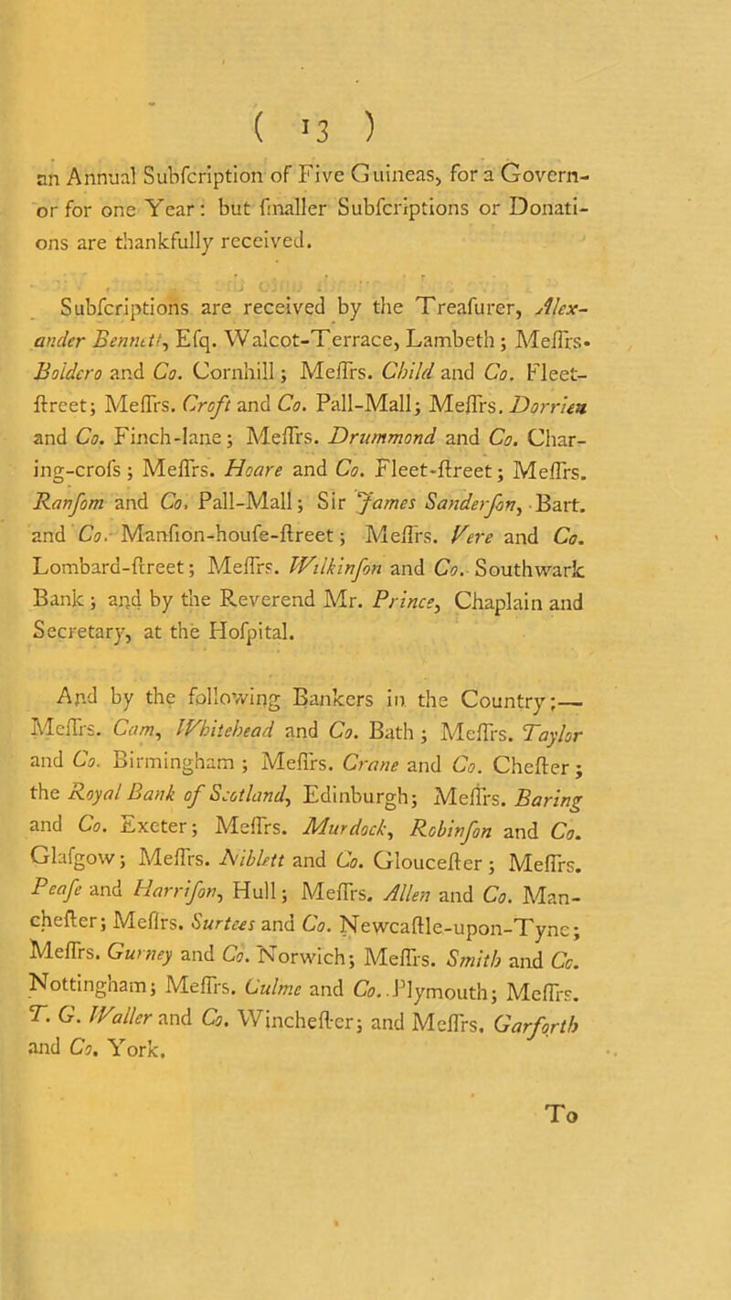 ( >3 ) an Annual Subfcription of Five Guineas* for a Govern- or for one Year: but fmaller Subfcriptions or Donati- ons are thankfully received. * r ■- 1'f \J C'v •' ‘ i . , «_ Subfcriptions are received by the Treafurer, Alex- ander Benntt/, Efq. Walcot-Terrace, Lambeth ; MelTrs* Boidcro and Co. Cornhill ; MelTrs. Child and Co. Fleet- ftreet; MelTrs. Croft and Co. Pall-Mall; MelTrs. Dorrieu and Co. Finch-lane; MelTrs. Drummond and Co. Char- ing-crols; MelTrs. Hoare and Co. Fleet-llreet; MelTrs. Ranfom and Co, Pall-Mall; Sir fames Sander fern ^ Bart, and Co. Manfion-houfe-ftreet; MelTrs. Vere and Co. Lombard-fireet; MelTrs. Wilkin fan and Co. Southwark Bank ; ai;d by the Reverend Mr. Prince, Chaplain and Secretary, at the Hofpital. And by the following Bankers in the Country;— MelTrs. Cam, Whitehead and Co. Bath ; MelTrs. Taylor and Co. Birmingham ; MelTrs. Crane and Co. Chefter; the Royal Bank of Scotland, Edinburgh; MelTrs. Baring and Co. Exeter; MelTrs. Murdock, Robinfon and Co. Glafgow; MelTrs. Aiblett and Co. Gloucelter ; MelTrs. PeafeunA. Harrifon, Hull; MelTrs. Allen and Co. Man- cheftcr; Meflrs. Surtees and Co. Newcaflde-upon-Tync; MelTrs. Gurney and Co. Norwich; MelTrs. Smith and Co. Nottingham; MelTrs. Culmc and Co. Plymouth; MelTrs. T. G. Waller and Co. Wincheller; and MelTrs. Gar forth and Co, York. To