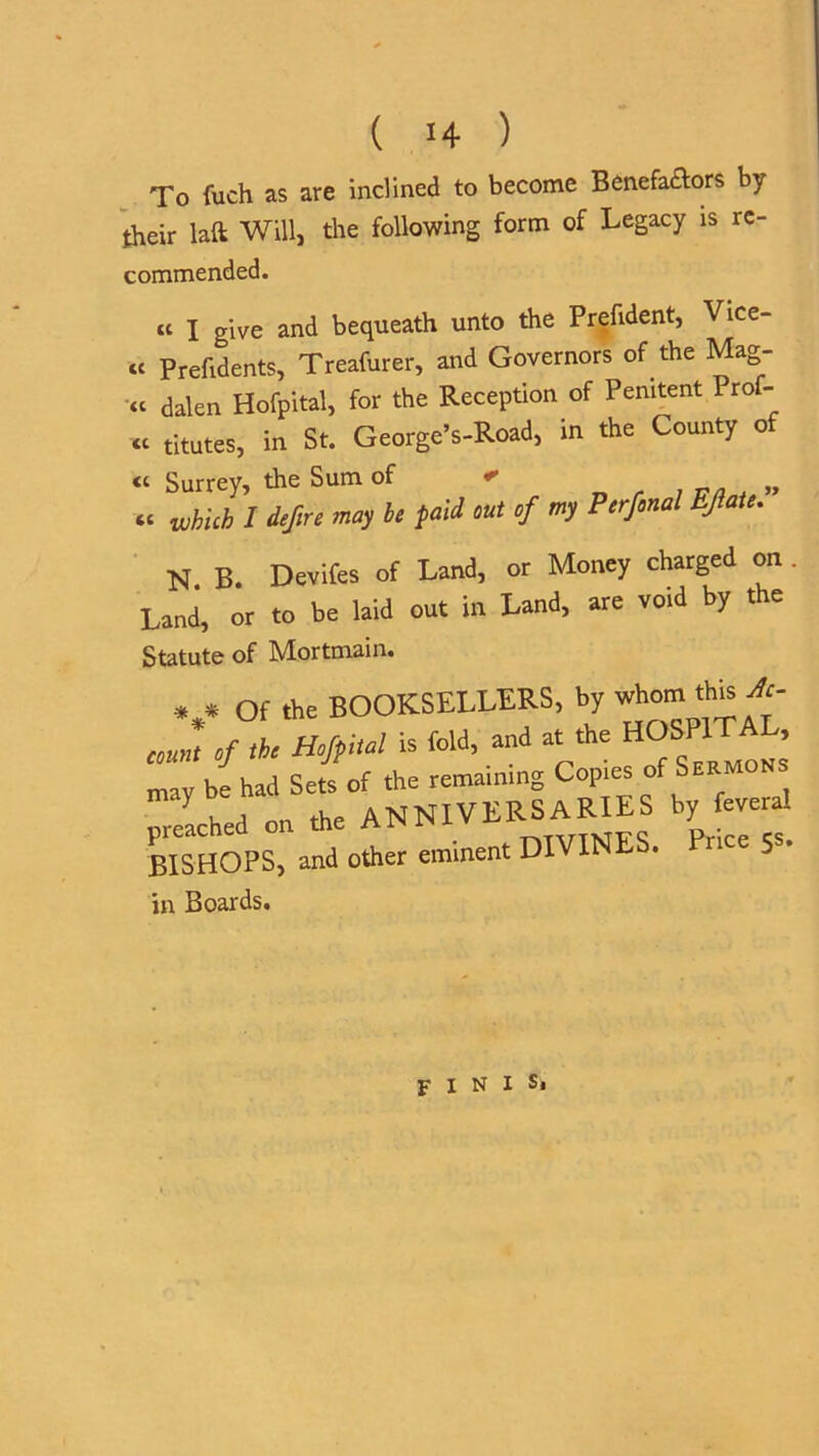 To fuch as are inclined to become Benefactors by their laft Will, the following form of Legacy is re- commended. a x give and bequeath unto the Prefident, Vice- « Prefidents, Treafurer, and Governors of the Mag- ,1 dalen Hofpital, for the Reception of Penitent Prof- titutes, in St. George’s-Road, in the County of “ Surrey, the Sum of - „ «■ whUh I defire may be paid mt ef my Perfmal EJlate. N B. Devifes of Land, or Money charged on. Land, or to be laid out in Land, are void by the Statute of Mortmain. *,* Of the BOOKSELLERS, by whomthis Ac- count of the Hofpital is fold, and at the mav be had Sets of the remaining Copies of Lached on the ANNIVERSARIES by fevera! BISHOPS, and other eminent DIVINES. rice 5s. in Boards. P 1 n I Si