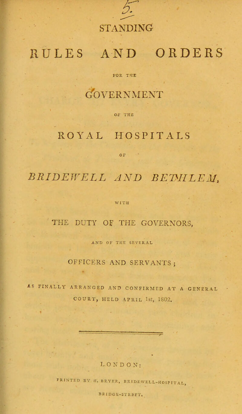 STANDING RULES AND ORDERS FOR THE i Government i OF THE ROYAL HOSPITALS BRIDEWELL AND BEDIILEM, WITH THE DUTY OF THE GOVERNORS, AND OF THE SEVERAL i OFFICERS AND SERVANTS ; ARRANGED AND CONFIRMED AT A GENERAL COURT, HELD APRIL 1st, 1S02. AS FINALLY ! LONDON: PRINTED BY H, BUYER, BRIDEWELL-HOSPITAL,