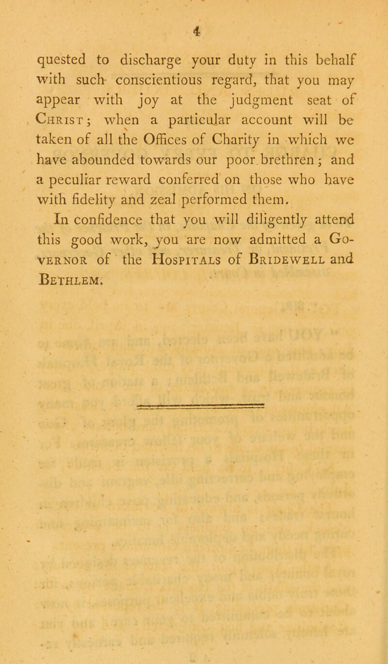 quested to discharge your duty in this behalf with such- conscientious regard, that you may appear with joy at the judgment seat of Christ ; when a particular account will be taken of all the Offices of Charity in which we have abounded towards our poor brethren ; and a peculiar reward conferred on those who have with fidelity and zeal performed them. In confidence that you will diligently attend this good work, you are now admitted a Go- vernor of the Hospitals of Bridewell and Be'thlem.