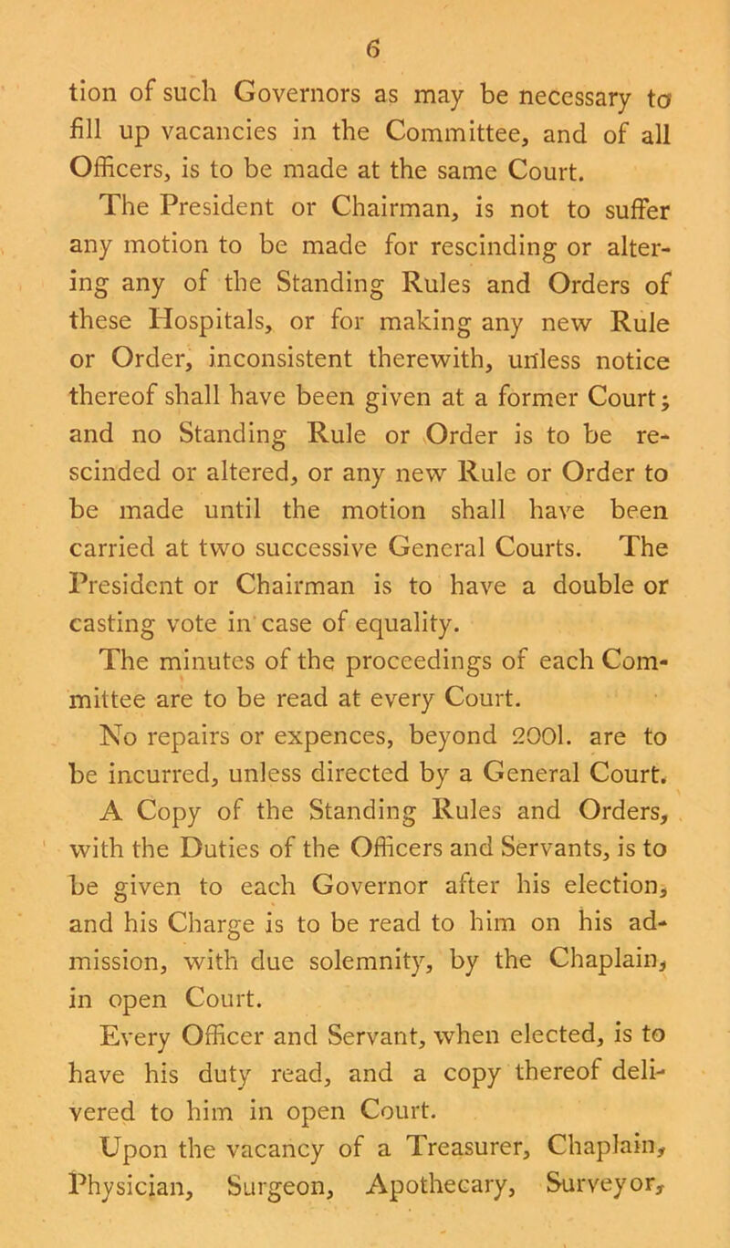 tion of such Governors as may be necessary to fill up vacancies in the Committee, and of all Officers, is to be made at the same Court. The President or Chairman, is not to suffer any motion to be made for rescinding or alter- ing any of the Standing Rules and Orders of these Hospitals, or for making any new Rule or Order, inconsistent therewith, unless notice thereof shall have been given at a former Court; and no Standing Rule or Order is to be re- scinded or altered, or any new Rule or Order to be made until the motion shall have been carried at two successive General Courts. The President or Chairman is to have a double or casting vote in case of equality. The minutes of the proceedings of each Com- mittee are to be read at every Court. No repairs or expences, beyond 2001. are to be incurred, unless directed by a General Court. A Copy of the Standing Rules and Orders, with the Duties of the Officers and Servants, is to be given to each Governor alter his election, and his Charge is to be read to him on his ad- mission, with due solemnity, by the Chaplain, in open Court. Every Officer and Servant, when elected, is to have his duty read, and a copy thereof deli- vered to him in open Court. Upon the vacancy of a Treasurer, Chaplain, Physician, Surgeon, Apothecary, Surveyor,
