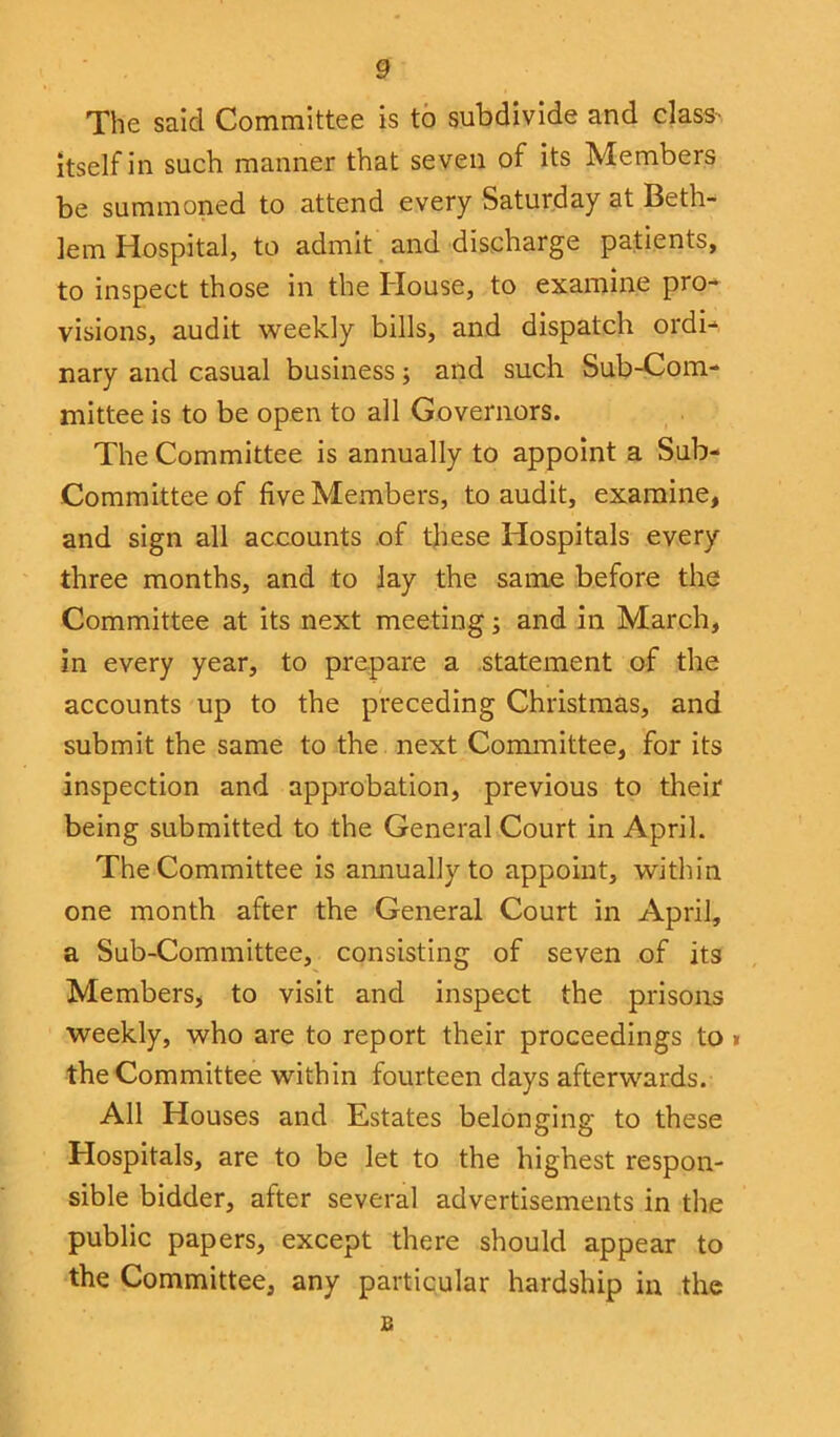 The said Committee is to subdivide and class- itself in such manner that seven of its Members be summoned to attend every Saturday at Beth- lem Hospital, to admit and discharge patients, to inspect those in the House, to examine pro- visions, audit weekly bills, and dispatch ordi- nary and casual business; and such Sub-Com- mittee is to be open to all Governors. The Committee is annually to appoint a Sub- Committee of five Members, to audit, examine, and sign all accounts of these Hospitals every three months, and to lay the same before the Committee at its next meeting; and in March, in every year, to prepare a statement of the accounts up to the preceding Christmas, and submit the same to the next Committee, for its inspection and approbation, previous to their being submitted to the General Court in April. The Committee is annually to appoint, within one month after the General Court in April, a Sub-Committee, consisting of seven of its Members, to visit and inspect the prisons weekly, who are to report their proceedings to » the Committee within fourteen days afterwards. All Houses and Estates belonging to these Hospitals, are to be let to the highest respon- sible bidder, after several advertisements in the public papers, except there should appear to the Committee, any particular hardship in the