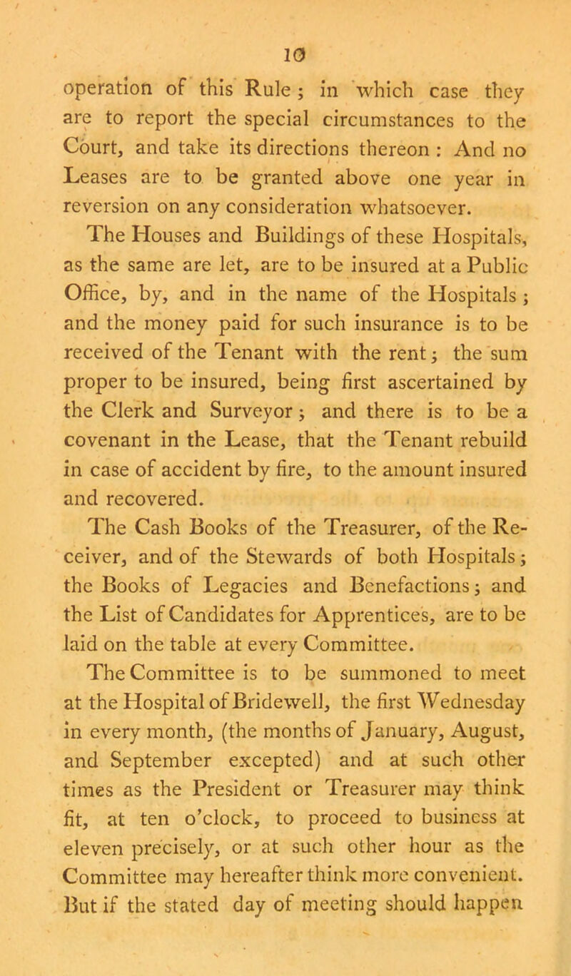 operation of this Rule; in which case they are to report the special circumstances to the Court, and take its directions thereon : And no • 1 ’ Leases are to be granted above one year in reversion on any consideration whatsoever. The Houses and Buildings of these Hospitals, as the same are let, are to be insured at a Public Office, by, and in the name of the Hospitals ; and the money paid for such insurance is to be received of the Tenant with the rent; the sum proper to be insured, being first ascertained by the Clerk and Surveyor; and there is to be a covenant in the Lease, that the Tenant rebuild in case of accident by fire, to the amount insured and recovered. The Cash Books of the Treasurer, of the Re- ceiver, and of the Stewards of both Hospitals; the Books of Legacies and Benefactions; and the List of Candidates for Apprentices, are to be laid on the table at every Committee. The Committee is to be summoned to meet at the Hospital of Bridewell, the first Wednesday in every month, (the months of January, August, and September excepted) and at such other times as the President or Treasurer may think fit, at ten o’clock, to proceed to business at eleven precisely, or at such other hour as the Committee may hereafter think more convenient. But if the stated day of meeting should happen