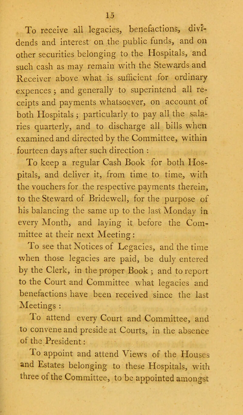 To receive all legacies, benefactions, divi- dends and interest on the public funds, and on other securities belonging to the Hospitals, and such cash as may remain with the Stewards and Receiver above what is sufficient for ordinary expences; and generally to superintend all re- ceipts and payments whatsoever, on account of both Hospitals ; particularly to pay all the sala- ries quarterly, and to discharge all bills when examined and directed by the Committee, within fourteen days after such direction : To keep a regular Cash Book for both Hos- pitals, and deliver it, from time to time, with the vouchers for the respective payments therein, to the Steward of Bridewell, for the purpose of his balancing the same up to the last Monday in every Month, and laying it before the Com- mittee at their next Meeting: To see that Notices of Legacies, and the time when those legacies are paid, be duly entered by the Clerk, in the proper Book ; and to report to the Court and Committee what legacies and benefactions have been received since the last Meetings : do attend every Court and Committee, and to convene and preside at Courts, in the absence of the President: do appoint and attend Views of the Plouses and Estates belonging to these Hospitals, with three of the Committee, to be appointed amongst