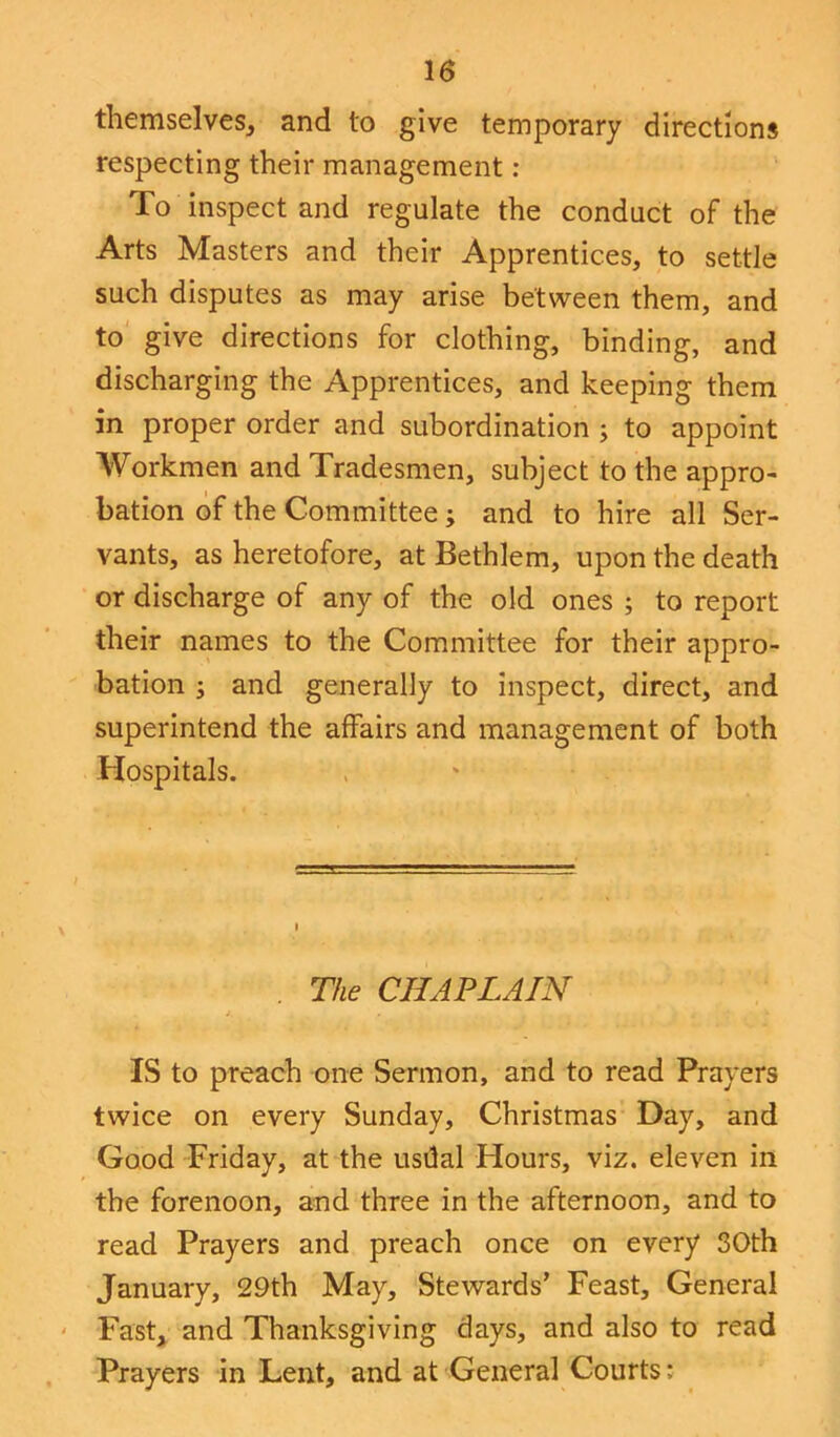 themselves, and to give temporary directions respecting their management : To inspect and regulate the conduct of the Arts Masters and their Apprentices, to settle such disputes as may arise between them, and to give directions for clothing, binding, and discharging the Apprentices, and keeping them in proper order and subordination ; to appoint Workmen and Tradesmen, subject to the appro- bation of the Committee; and to hire all Ser- vants, as heretofore, at Bethlem, upon the death or discharge of any of the old ones ; to report their names to the Committee for their appro- bation ; and generally to inspect, direct, and superintend the affairs and management of both Hospitals. . The CHAPLAIN IS to preach one Sermon, and to read Prayers twice on every Sunday, Christmas Day, and Good Friday, at the usdal Hours, viz. eleven in the forenoon, and three in the afternoon, and to read Prayers and preach once on every 30th January, 29th May, Stewards’ Feast, General Fast, and Thanksgiving days, and also to read Prayers in Lent, and at General Courts;