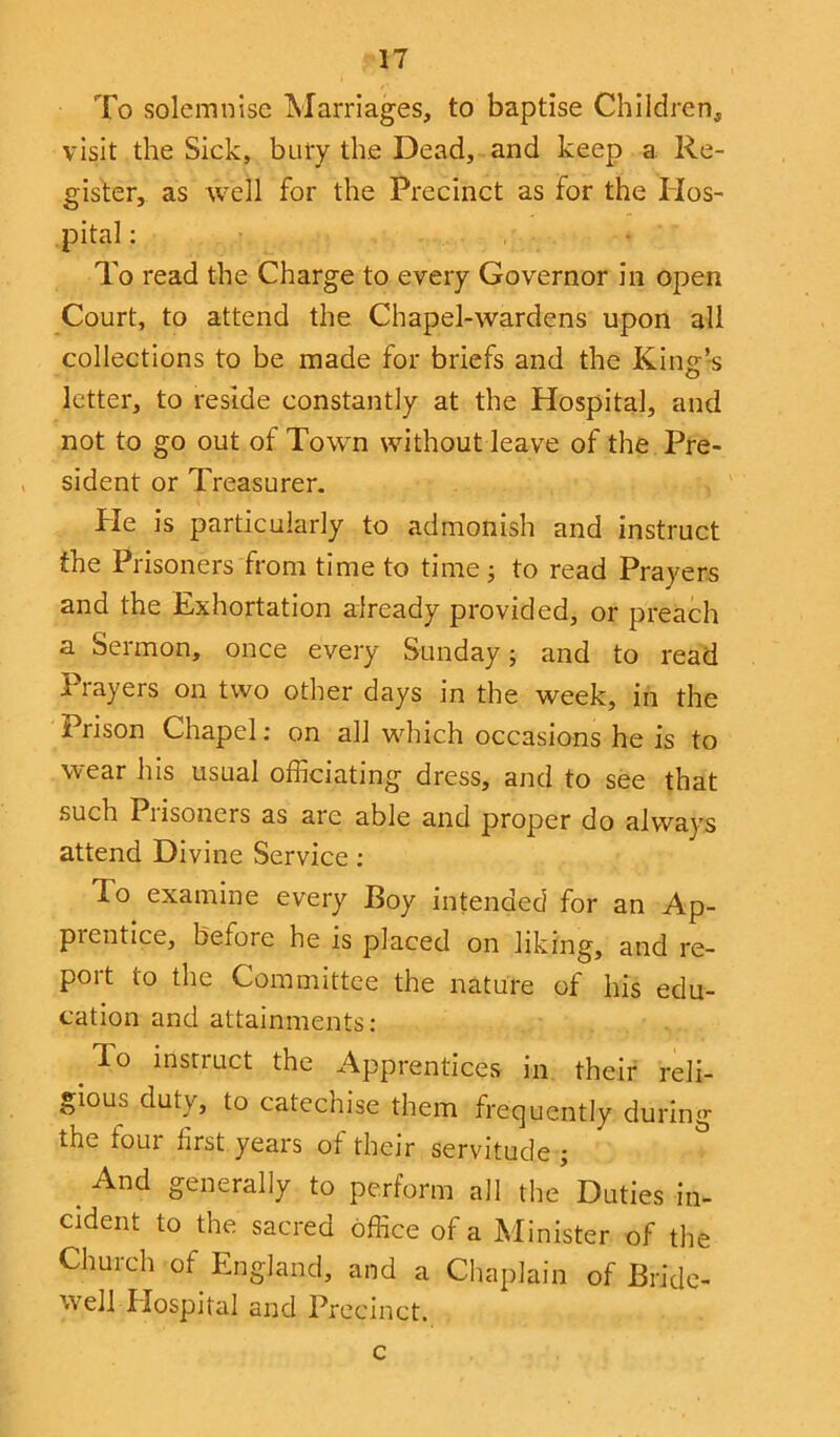 To solemnise Marriages, to baptise Children, visit the Sick, bury the Dead, and keep a Re- gister, as well for the Precinct as for the Hos- pital : • To read the Charge to every Governor in open Court, to attend the Chapel-wardens upon all collections to be made for briefs and the King’s letter, to reside constantly at the Hospital, and not to go out of Town without leave of the Pre- sident or Treasurer. He is particularly to admonish and instruct the Prisoners from time to time; to read Prayers and the Exhortation already provided, or preach a Sermon, once every Sunday; and to read Prayers on two other days in the week, in the Prison Chapel: on all which occasions he is to wear his usual officiating dress, and to see that such Piisoners as are able and proper do always attend Divine Service: To examine every Boy intended for an Ap- pientice, before he is placed on liking, and re- port to the Committee the nature of his edu- cation and attainments: lo instruct the Apprentices in their reli- gious duty, to catechise them frequently during the tour hrst years ot their servitude ; And generally to perform all the Duties in- cident to the sacred office of a Minister of the Church of England, and a Chaplain of Bride- well Hospital and Precinct. c