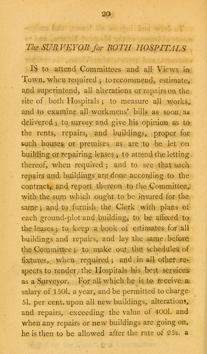 The SURVEYOR for BOTH HOSPITALS IS to attend Committees and all Views in Town, when required ; torecommend, estimate, and superintend, all alterations or repairs on the site of both Hospitals ; to measure all works, and to examine all workmens’ bills as soon as delivered ; to survey and give his opinion as to the rents, repairs, and buildings, proper for such houses or premises as are to be let on building or repairing leases ■, to attend the letting thereof, when required ; and to see that such repairs and buildings are done according to the contract* and report thereon to the Committee, with the sum which ought to be insured tor the same; and to furnish the Clerk with plans of each ground-plot and building, to be affixed to the leases ; to keep a book of estimates for all buildings and repairs, and lay the same before the Committee; to make out the schedules, of fixtures, when required ; and in all other re- spects to render the Hospitals his best services as a Surveyor. For all which he is to receive a salary of 1501. a year, and be permitted to charge- 5l. per cent, upon all new buildings, alterations, and repairs, exceeding the value of 4001. and when any repairs or new buildings are going on, he is then to be allowed after the rate of 25s. a