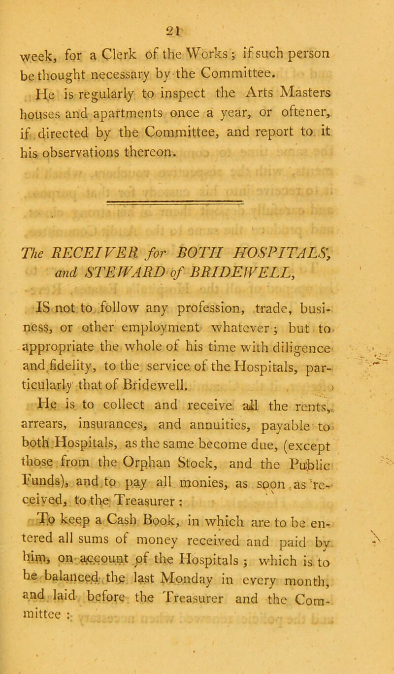 week, for a Clerk of the Works; if such person bethought necessary by the Committee. He is regularly to inspect the Arts Masters houses and apartments once a year, or oftener, if directed by the Committee, and report to it his observations thereon. The RECEIVER for BOTH HOSPITALS., and STEWARD of BRIDEWELL, IS not to follow any profession, trade, busi- ness, or other employment whatever; but to appropriate the whole of his time with diligence and fidelity, to the service of the Hospitals, par- ticularly that of Bridewell. > He is to collect and receive, ail the rents,,, arrears, insurances, and annuities, payable to both Hospitals, as the same become due, (except those from the Orphan Stock, and the Public Funds), and . to pay all monies, as spon as re- ceived, to the Treasurer : Ip keep a Cash Book, in which are to be en- tered all sums of money received and paid bv him, on account of the Hospitals j which is to be balanced the last Monday in every month, and laid before the Treasurer and the Com- mittee ;