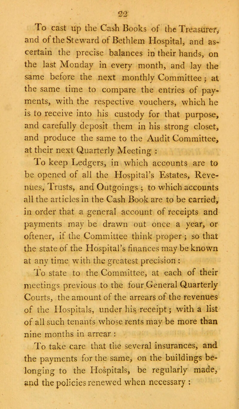 oo To cast up the Cash Books of the Treasurer^ and of the Steward of Bethlem Hospital, and as- certain the precise balances in their hands, on the last Monday in every month, and lay the same before the next monthly Committee; at the same time to compare the entries of pay- ments, with the respective vouchers, which he is to receive into his custody for that purpose, and carefully deposit them in his strong closet, and produce the same to the Audit Committee, at their next Quarterly Meeting : To keep Ledgers, in which accounts are to be opened of all the Hospital’s Estates, Reve- nues, Trusts, and Outgoings ; to which accounts all the articles in the Cash Book are to be carried, in order that a general account of receipts and payments may be drawn out once a year, or oftener, if the Committee think proper ; so that the state of the Hospital’s finances may be known at any time with the greatest precision : To state to the Committee, at each of their meetings previous to the four General Quarterly Courts, the amount of the arrears of the revenues of the Hospitals, under his, receipt; with a list of all such tenants whose rents may be more than nine months in arrear : To take care that the several insurances, and the payments for the same, on the buildings be- longing to the Hospitals, be regularly made, and the policies renewed when necessary :