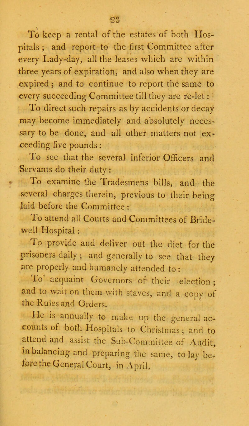 To keep a rental of the estates of both Hos- pitals ; and report to the first Committee after every Lady-day, all the leases which are within three years of expiration, and also when they are expired; and to continue to report the same to every succeeding Committee till they are re-let: To direct such repairs as by accidents or decay may become immediately and absolutely neces- sary to be done, and all other matters not ex- ceeding five pounds: To see that the several inferior Officers and Servants do their duty : To examine the Tradesmens bills, and the several charges therein, previous to their being laid before the Committee: lo attend all Courts and Committees of Bride- well Hospital : To provide and deliver out the diet for the prisoners daily; and generally to see that they are properly and humanely attended to: lo acquaint Governors of their election; and to wait on them with staves, and a copy of the Rules and Orders. He is annually to make up the general ac- counts of both Hospitals to Christmas; and to attend and assist the Sub-Committee of Audit, m balancing and preparing the same, to lay be- fore the General Court, in April,