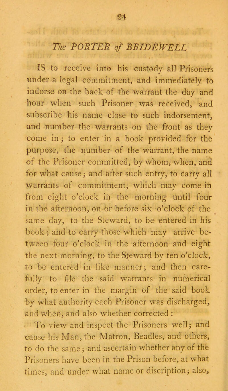 The PORTER of BRIDEWELL IS to receive into his custody all Prisoners under a legal commitment, and immediately to indorse on the back of the warrant the day and hour when such Prisoner was received, and subscribe his name close to such indorsement, and number the warrants on the front as they come in; to enter in a book provided for the purpose, the number of the warrant, the name of the Prisoner committed, by whom, when, and for what cause; and after such entry, to carry all warrants of commitment, which may come in from eight o’clock in the morning until four in the afternoon, on or before six o’clock of the same day, to the Steward, to be entered in his book; and to carry those which may arrive be- tween tour o’clock in the afternoon and eight the next morning, to the Steward by ten o’clock, to be entered in like manner; and then care- fully to file the said warrants in numerical order, to enter in the margin of the said book by what authority each Prisoner was discharged, and when, and also whether corrected : To view and inspect the Prisoners well; and cause his Man, the Matron, Beadles, and others, to do the same ; and ascertain whether any of the Prisoners have been in the Prison before, at what times, and under what name or discretion; also.
