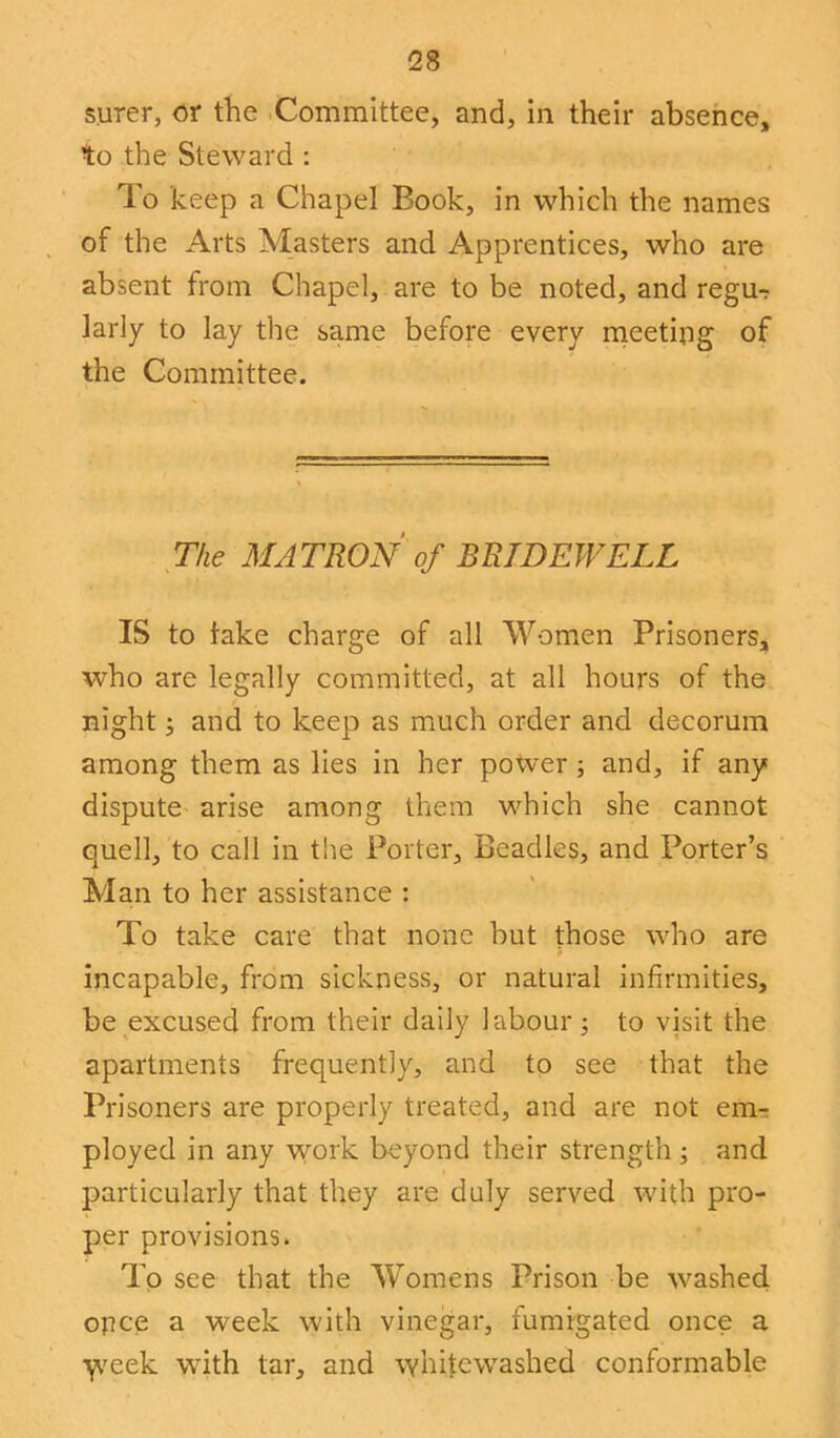 surer, or the Committee, and, in their absence, to the Steward : To keep a Chapel Book, in which the names of the Arts Masters and Apprentices, who are absent from Chapel, are to be noted, and regu- larly to lay the same before every meeting of the Committee. The MATRON of BRIDEWELL IS to take charge of all Women Prisoners, who are legally committed, at all hours of the night; and to keep as much order and decorum among them as lies in her power ; and, if any dispute arise among them which she cannot quell, to call in the Porter, Beadles, and Porter’s Man to her assistance : To take care that none but those who are incapable, from sickness, or natural infirmities, be excused from their daily labour; to visit the apartments frequently, and to see that the Prisoners are properly treated, and are not em- ployed in any work beyond their strength ; and particularly that they are duly served with pro- per provisions. To see that the Womens Prison be washed opce a week with vinegar, fumigated once a \veek with tar, and whitewashed conformable