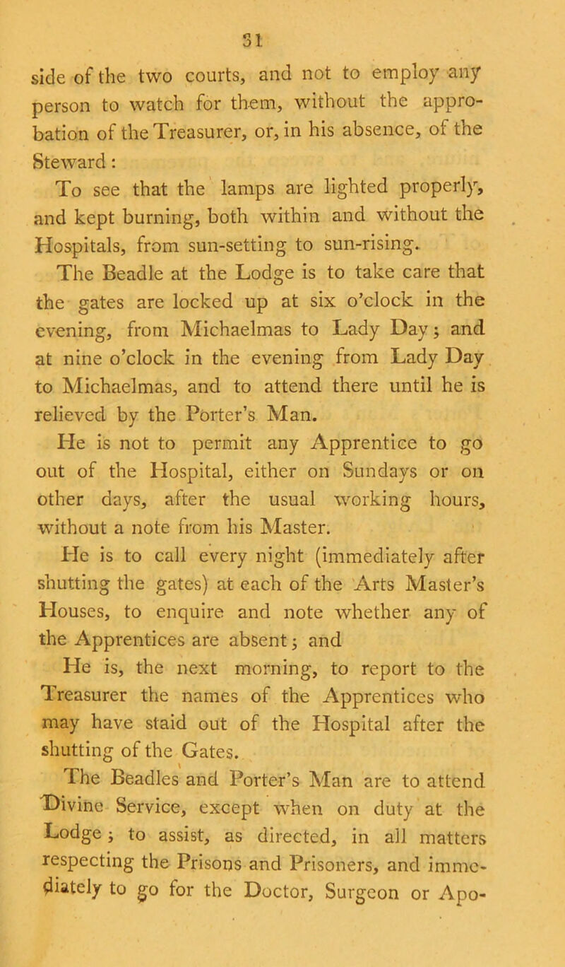 side of the two courts, and not to employ any person to watch for them, without the appro- bation of the Treasurer, or, in his absence, of the Steward: To see that the lamps are lighted properly, and kept burning, both within and without the Hospitals, from sun-setting to sun-rising. The Beadle at the Lodge is to take care that the gates are locked up at six o’clock in the evening, from Michaelmas to Lady Day; and at nine o’clock in the evening from Lady Day to Michaelmas, and to attend there until he is relieved by the Porter’s Man. He is not to permit any Apprentice to go out of the Hospital, either on Sundays or on other days, after the usual working hours, without a note from his Master. Pie is to call every night (immediately after shutting the gates) at each of the Arts Master’s Houses, to enquire and note whether any of the Apprentices are absent; and He is, the next morning, to report to the Treasurer the names of the Apprentices who may have staid out of the Plospital after the shutting of the Gates. The Beadles and Porter’s Man are to attend Divine Service, except when on duty at the Lodge j to assist, as directed, in all matters respecting the Prisons and Prisoners, and imme- diately to go tor the Doctor, Surgeon or Apo-
