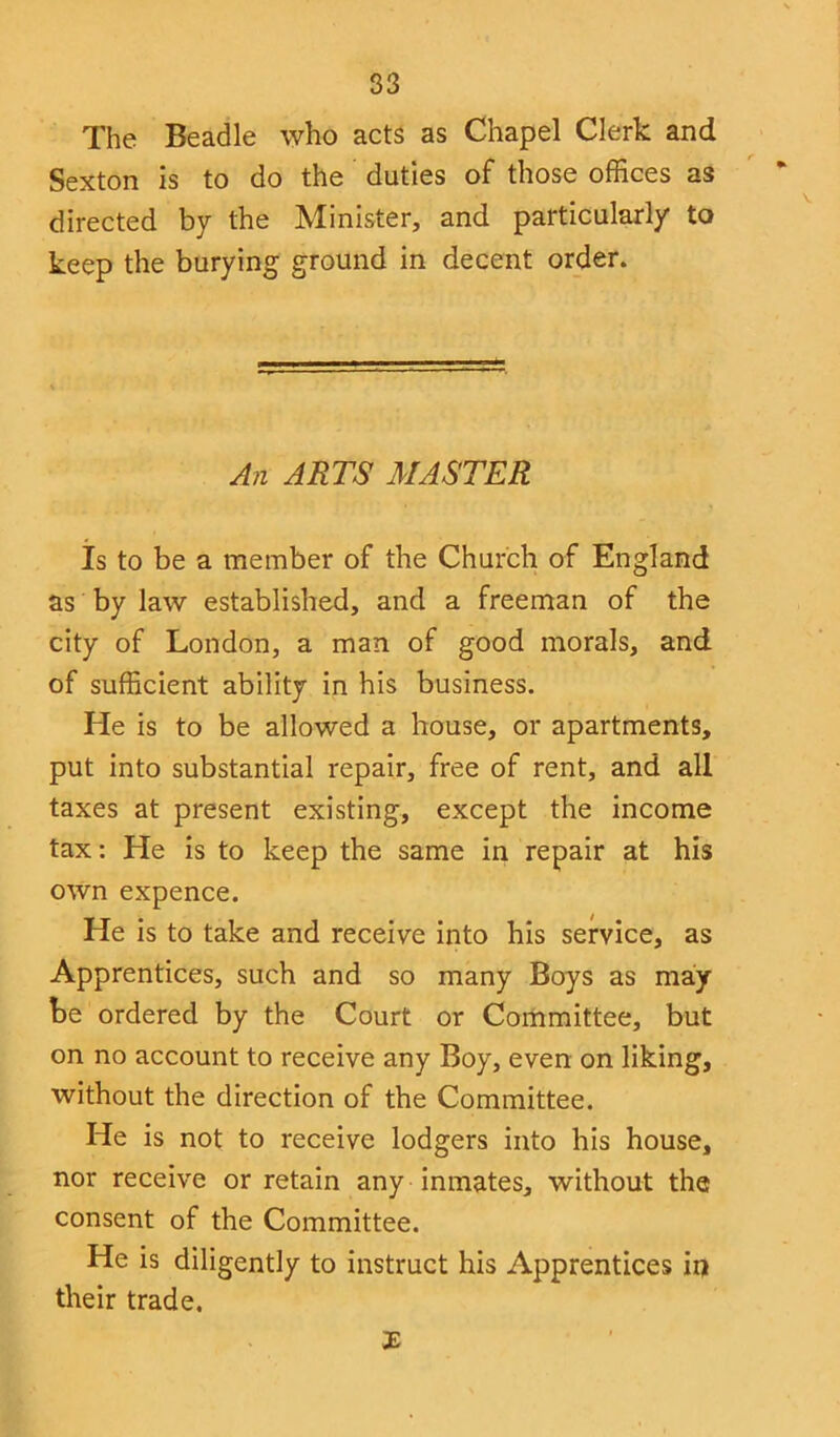 The Beadle who acts as Chapel Clerk and Sexton is to do the duties of those offices as directed by the Minister, and particularly to keep the burying ground in decent order. An ARTS MASTER Is to be a member of the Church of England as by law established, and a freeman of the city of London, a man of good morals, and of sufficient ability in his business. He is to be allowed a house, or apartments, put into substantial repair, free of rent, and all taxes at present existing, except the income tax: He is to keep the same in repair at his own expence. He is to take and receive into his service, as Apprentices, such and so many Boys as may- be ordered by the Court or Committee, but on no account to receive any Boy, even on liking, without the direction of the Committee. He is not to receive lodgers into his house, nor receive or retain any inmates, without the consent of the Committee. He is diligently to instruct his Apprentices in their trade. 3E