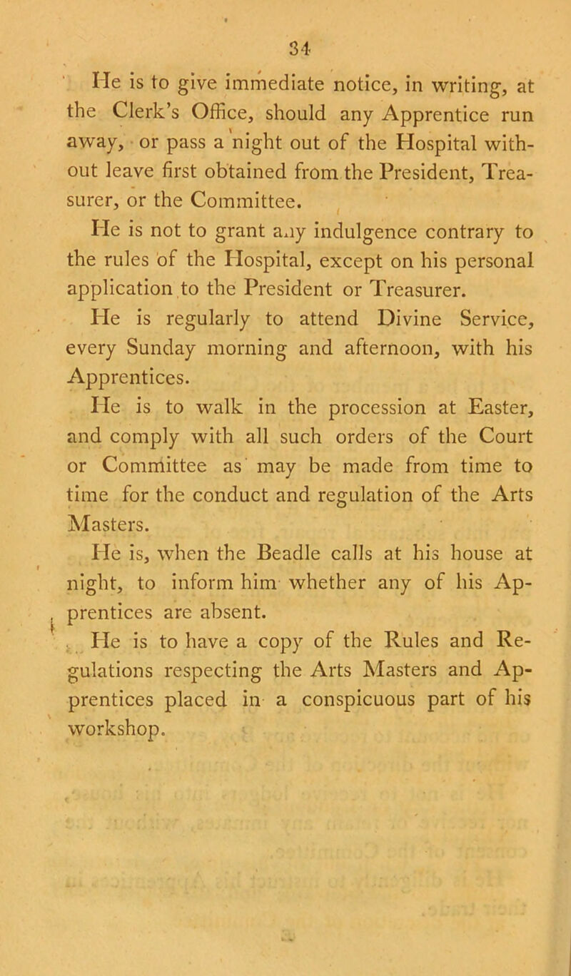 He is to give immediate notice, in writing, at the Clerk’s Office, should any Apprentice run away, or pass a 'night out of the Hospital with- out leave first obtained from the President, Trea- surer, or the Committee. Pie is not to grant any indulgence contrary to the rules of the Plospital, except on his personal application to the President or Treasurer. Pie is regularly to attend Divine Service, every Sunday morning and afternoon, with his Apprentices. lie is to walk in the procession at Easter, and comply with all such orders of the Court or Committee as may be made from time to time for the conduct and regulation of the Arts Masters. He is, when the Beadle calls at his house at night, to inform him whether any of his Ap- prentices are absent. Pie is to have a copy of the Rules and Re- gulations respecting the Arts Masters and Ap- prentices placed in a conspicuous part of his workshop.