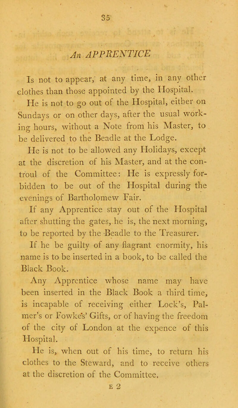 An APPRENTICE Is not to appear, at any time, in any other clothes than those appointed by the Hospital. He is not to go out of the Hospital, either on Sundays or on other days, after the usual work- ins hours, without a Note from his Master, to be delivered to the Beadle at the Lodge. He is not to be allowed any Holidays, except at the discretion of his Master, and at the con- troul of the Committee: He is expressly for- bidden to be out of the Hospital during the evenings of Bartholomew Fair. If any Apprentice stay out of the Hospital after shutting the gates, he is, the next morning, to be reported by the Beadle to the Treasurer. If he be guilty of any flagrant enormity, his name is to be inserted in a book, to be called the Black Book. Any Apprentice whose name may have been inserted in the Black Book a third time, is incapable of receiving either Lock’s, Pal- mer’s or Fowkes’ Gifts, or of having the freedom of the city of London at the expence of this Hospital. He is, when out of his time, to return his clothes to the Steward, and to receive others at the discretion of the Committee. e 2