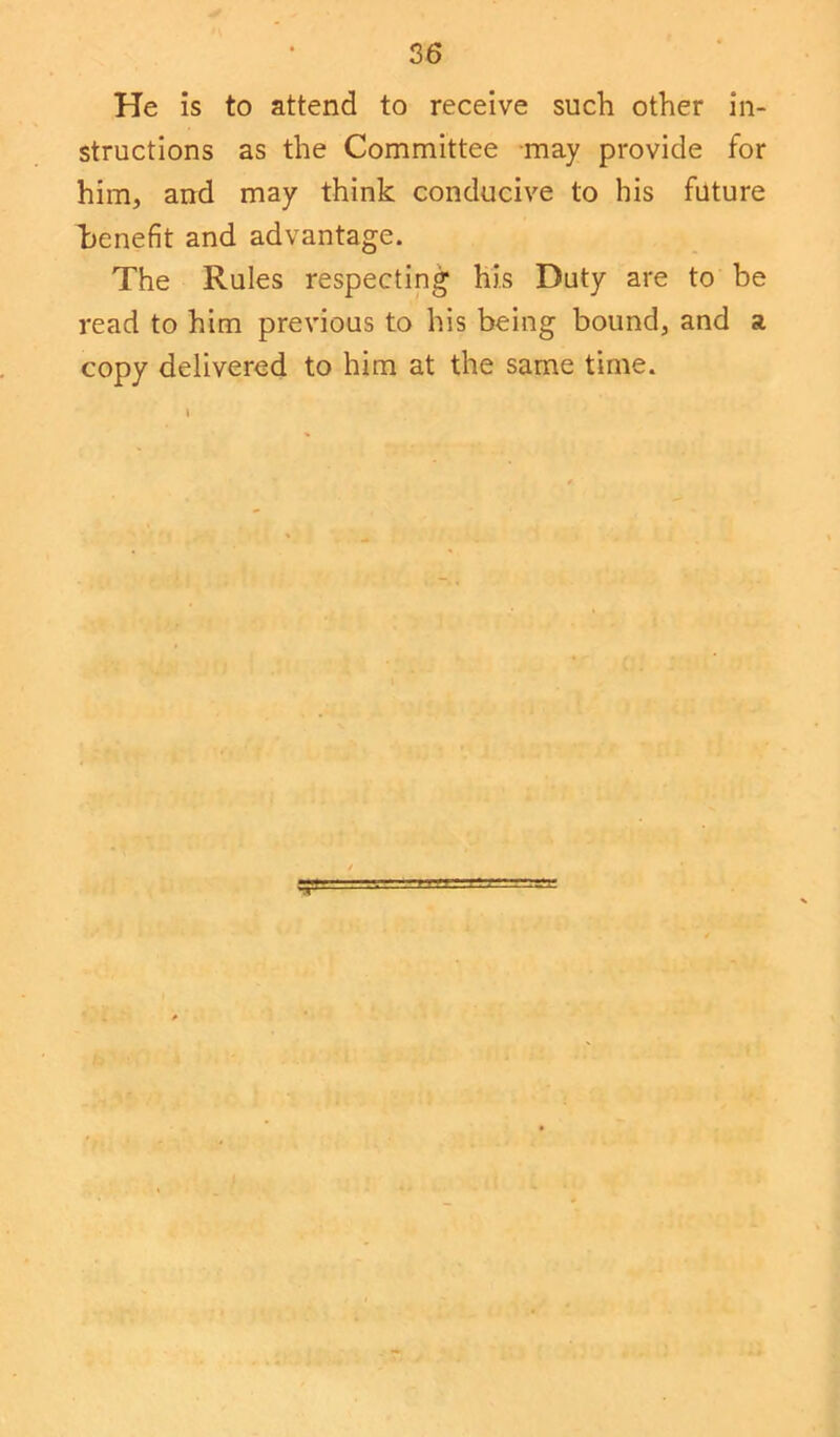 He is to attend to receive such other in- structions as the Committee may provide for him, and may think conducive to his future henefit and advantage. The Rules respecting his Duty are to be read to him previous to his being bound, and a copy delivered to him at the same time.