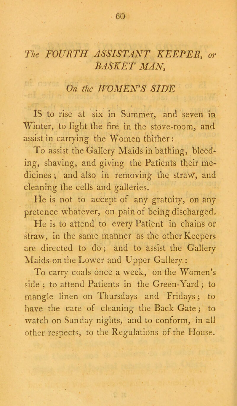 The FOURTH ASSISTANT KEEPER, or BASKET MAN, On the WOMEN'S SIDE IS to rise at six in Summer, and seven in Winter, to light the fire in the stove-room, and assist in carrying the Women thither: To assist the Gallery Maids in bathing, bleed- ing, shaving, and giving the Patients their me- dicines i and also in removing the straw, and cleaning the cells and galleries. He is not to accept of any gratuity, on any pretence whatever, on pain of being discharged. He is to attend to every Patient in chains or straw, in the same manner as the other Keepers are directed to do; and to assist the Gallery Maids on the Lower and Upper Gallery : To carry coals once a week, on the Women’s side ; to attend Patients in the Green-Yard; to mangle linen on Thursdays and Fridays; to have the care of cleaning the Back Gate •, to watch on Sunday nights, and to conform, in all other respects, to the Regulations of the House.
