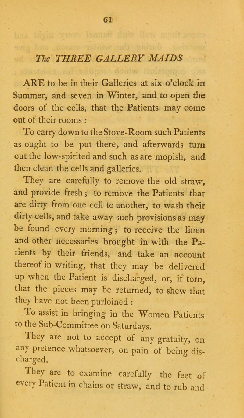 The THREE GALLERY MAIDS ARE to be in their Galleries at six o’clock in Summer, and seven in Winter, and to open the doors of the cells, that the Patients may come out of their rooms : To carry down to the Stove-Room such Patients as ought to be put there, and afterwards turn out the low-spirited and such as are mopish, and then clean the cells and galleries. They are carefully to remove the old straw, and provide fresh; to remove the Patients that are dirty from one cell to another, to wash their dirty cells, and take away such provisions as may be found every morning; to receive the linen and other necessaries brought in with the Pa- tients by their friends, and take an account thereof in writing, that they may be delivered up when the Patient is discharged, or, if torn, that the pieces may be returned, to shew that they have not been purloined : To assist in bringing in the Women Patients to the Sub-Committee on Saturdays. They are not to accept of any gratuity, on any Pretence whatsoever, on pain of being dis- charged. i hey are to examine carefully the feet of every Patient in chains or straw, and to rub and
