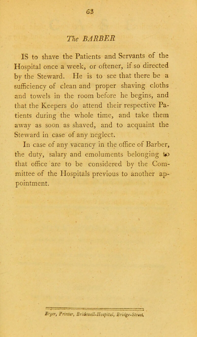 The BARBER IS to shave the Patients and Servants of the Hospital once a week, or oftener, if so directed by the Steward. He is to see that there be a sufficiency of clean and proper shaving cloths and towels in the room before he begins, and that the Keepers do attend their respective Pa- tients during the whole time, and take them away as soon as shaved, and to acquaint the Steward in case of any neglect. In case of any vacancy in the office of Barber, the duty, salary and emoluments belonging to that office are to be considered by the Com- mittee of the Hospitals previous to another ap- pointment. Bryer, Printer, Bridewell-Hospital, Bridge-Street,