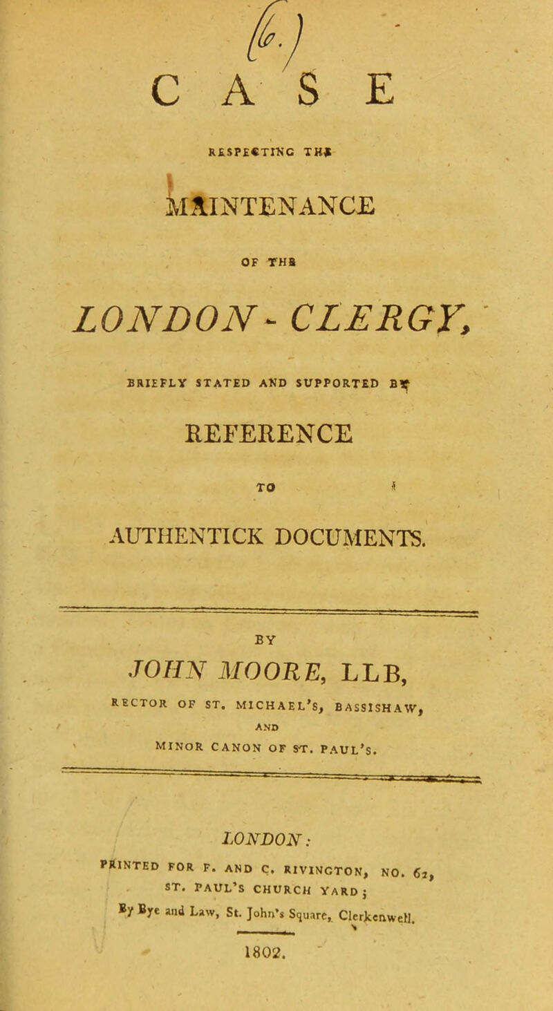 CASE RESPECTING TKf \ kAINTENANCE , OF THB LONDON- CLERGY, BRIEFLY STATED AND SUPPORTED Bif REFERENCE TO < AUTHENTICK DOCUMENTS. BY .ro//Ar MOORE, LLB, RECTOR OF ST. MICHAEL'S, BASSISHAW, ANB Minor canon of st. Paul's. LONDON: PRINTED FOR F. AND C. RIVINCTON, NO. 6j, ST. PAUL’S CHURCH YARD J By Bye and Law, St. John’s Square, ClerJcenweU. 1802.