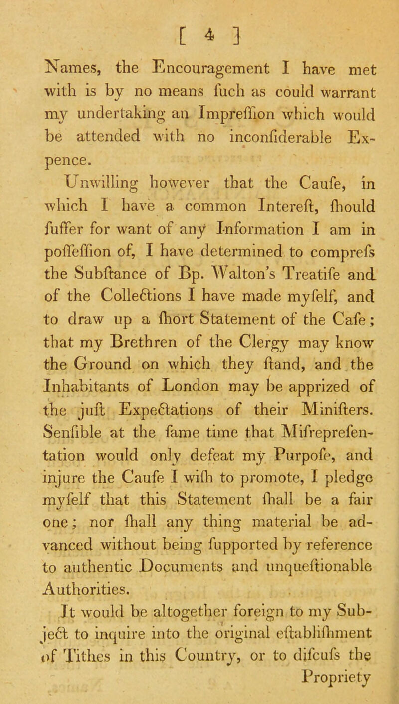 Names, the Encouragement I have met with is by no means luch as could warrant my undertaking an Impreffion which would be attended with no inconfiderable Ex- pence. Unwilling however that the Caufe, in which I have a common Intereft, fliould fuflfer for want of any Information I am in poffeffion of, I have determined to comprefs the Subftance of Bp. Walton’s Treatife and of the Colleftions I have made myfelf, and to draw up a Ihort Statement of the Cafe; that my Brethren of the Clergy may know the Ground on which they ftand, and the Inhabitants of London may be apprized of the juft Expe6lations of their Mmifters. Senfible at the fame time that Mifreprefen- tation would only defeat my Purpofe, and injure the Caufe I willi to promote, I pledge myfelf that this Statement fliall be a fair one; nor lhall any thing material be ad- vanced without being fupported by reference to authentic Documents and unqueftionable Authorities. It would be altogether foreign to my Sub- ject to inquire into the original eftablilhment of Tithes in this Country, or to difcufs the Propriety