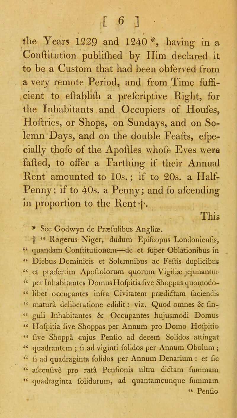 I tlie Years 1229 and 1240 having in a Conftitution publiflied by Him declared it to be a Custom that had been obferved from a very remote Period, and from Time fuffi- cient to eftablifli a prefcriptive Right, for the Inhabitants and Occupiers of Houfes, Hoftries, or Shops, on Sundays, and on So- lemn Days, and on the double Peafts, efpe- cially tjiofe of the Apoftles whofe Eves were faded, to offer a Earthing if their Annual Rent amounted to 10s.; if to 20s. a Half- Penny; if to 40s. a Penny; and fo afcending in proportion to the Rent-f. This * See Godwyn de Praefulibus Angllae. f “ Rogerus Niger, dudum Epifcopus Londonienfis, cjuandam Conftitutionem—de eC fuper Oblationibus in “ Diebus Domini'cis et Solemnibus ac Feftis duplicibus “ et prasfertim Apoftolorum quorum Vigilias jejunantur “ per Inhabitantes DomusHofpitiafive Shoppas quomodo- “ libet occupantes infra Civitatem prasdidlam faciendis “ maturS. deliberatlone edidit: viz. Quod omnes & fm- “ guli Inliabitantes & Occupantes hujusmodi Domus Hofpitia five Shoppas per Annum pro Domo Hofpitio ** five Shoppa cujus Penfio ad decent Solidos attingat quadrantem ; ii ad viginti folidos per Annum Obolum ; fi ad quadraginCa folidos per Annum Denarium : et £c **■ afccnfive pro rat^ Penfionis ultra didfam fummam “ quadraginta folidorum, ad quantamcunque fummam “ Penfio