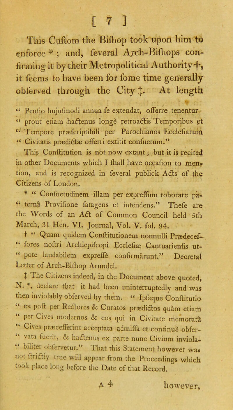 This Caftom the Bifliop took upon him to enforce * ; and, feveral Arch-Bifliops con- firming it by their Metropolitical Authority-f*, it feems to have been for fome time generally oblerved through the City i];. At length u “ Penfio hujufmodi annua fe extendat, offerre tenentur “ prout etiain haftenus longe retroadlis Temporibus pt “ Tempore praefcriptibili per Parochianos Ecclefiarum “ Civitatis prsdidtse o£Feni extitit confuetum.” This Conftitution is not now extant; but it is recited in other Documents which I fhall have occafion to meny tion, and is recognized in feveral publick A6ls of the Citizens of London. * “ Confuetudinem illam per expreflum roborare pa- “ terni Provifione fatagens et intendens.” Thefe arc the Words of an Adi of Common Council held 5th March, 31 Hen, VI. Journal, Vol. V. fol. 94. t “ Quam quidem Conftitutionem nonnulli Prxdecef- “ fores noftri Archiepifcopi Ecclefiae Cantuarienhs ut- “ pote laudabilem exprelD confirmarunt.” Decretal Letter of Arch-Bifhop Arundel. t The Citizens indeed, in the Document above quoted, N. *, declare that it had been uninterruptedly and was then inviolably obferved by them. “ Ipfaque Conftitutio ex pod per Redlores & Curatos prasdidlos quam etiam per Cives modcrnos Sc eos qui in Civitate memorat^ “ Cives pra;ceflerint acceptata admifla et conrinua obfer- vata fuent. Sc hadlenus ex parte nunc Civium inviola- biliter obfervetur.” T hat this Statement however was not ftnclly true will apjiear from the Proceedings which took place long before tlie Date of that Record. A 4 however.