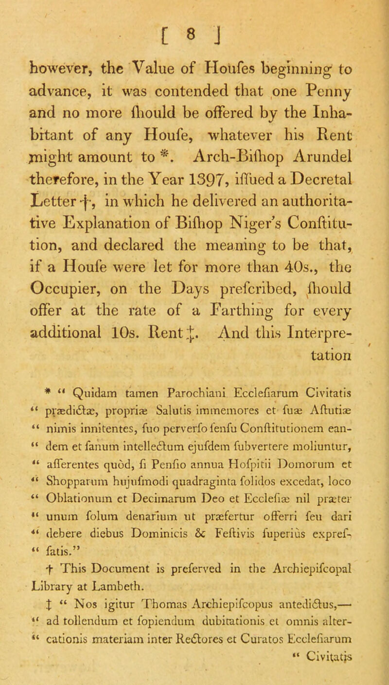 however, the Value of Houfes begmning to advance, it was contended that one Penny and no more lliould be offered by the Inha- bitant of any Houfe, whatever his Rent jnight amount to Arch-Bifliop Arundel therefore, in the Year 1397? iffued a Decretal Letter -f-, in which he delivered an authorita- tive Explanation of Bifliop Niger’s Conftitu- tion, and declared the meaning to be that, if a Houfe were let for more than 40s., the Occupier, on the Days prefcribed, hiould offer at the rate of a Earthing for every additional 10s. Rent J. And this Interpre- tation * “ Quidam tamen Parochiani Ecclefiarum Clvitatis “ prjedidlas, propriae Salutls immeinores et fuse Aftiitise “ nimis innitentes, fuo perverfo fenfu Conftitutionem ean- “ dem et fanum intelle6lum ejufdem fubvertere molluntur, “ aflerentes quod, fi Penfio annua Hofpitii l^oinoruin et “ Shopparum hujufmodi quadraginta folidos excedat, loco “ Oblationum ct Decimarum Deo et Ecclefia; nil piseter “ unum folum denarlum ut praefertur ofFerri feu dari “ debere diebus Doininicis &c Feftivis fuperius expref- “ fatis,” t This Document is preferved in the Archiepifcopal Library at Lambeth. X “ Nos igitur Thomas Archiepifcopus antedi6lus,— “ ad tollendum et fopiendum dubitationis et omnis alter- cationis materiam inter Redlores et Curatos Ecclefiarum “ Civitatjs