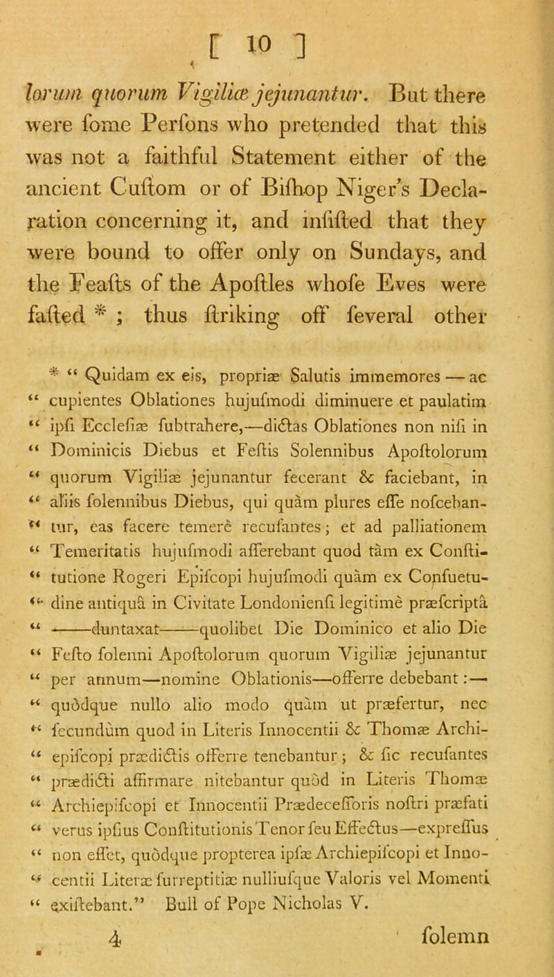 loj'um quorum VigilicB jejunantur. But there were fome Perfons who pretended that this was not a faithful Statement either of the ancient Cuftom or of Bilhop Niger’s Decla- ration concerning it, and infifted that they were bound to offer only on Sundays, and the Peafts of the Apoftles whofe Eves were failed * ; thus llriking off feveral other * “ Quidam ex eis, propriae Salutis immemores — ac “ cupientes Oblationes hujufmodi diminuere et paulatim “ ipfi Ecclefias fubtrahere,—didlas Oblationes non nifi in “ Dominicis Diebus et Feflis Solennibus Apoftolorum “ quorum Vigilise jejunantur fecerant & faciebant, in “ abis folennibus Diebus, qui quam plures efle nofceban- tur, eas facere temere recul'antes; et ad palliationcm “ Temeritatis hujufmodi afferebant quod tam ex Confti- “ tutione Rogeri Epifcopi hujufmodi quam ex Confuetu- dine antique in Civitate Londonienfi legitime praefcripta “ duntaxat quolibet Die Dominico et alio Die “ Fefto folenni Apoftolorum quorum Vigilias jejunantur “ per annum—nomine Oblationis—ofFerre debebant : — “ qu^dque nullo alio modo quam ut praefertur, nec fecundum quod in Literis Innocentii & Thomae Archi- “ epifcopi praadidfis ofFerre tenebantur; Sc Fic recufantes “ praedidti affirmare nitebantur quod in Literis Thomte “ Archiepifcopi et Innocentii Praedecefibris noftri pra:fati “ verus ipfjus Conftitutionis Tenor feu Eftedlus—exprelFus “ non elFct, quodque propterea ipfa: Archiepifcopi et Inno- centii Literae furreptitiaa nulliulque Valoris vel Momenti “ exiftebant.” Bull of Pope Nicholas V. 4 folemn