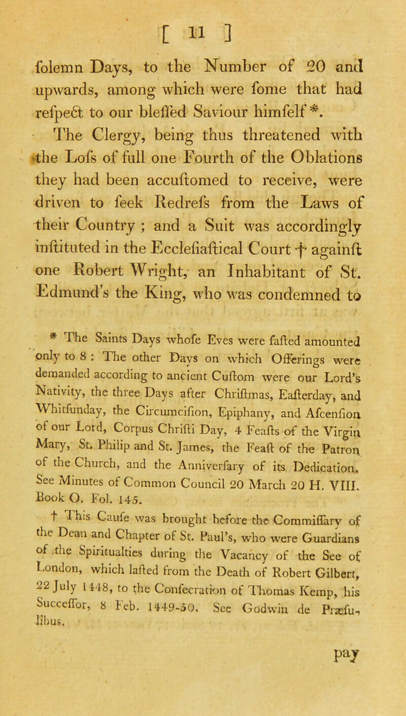folemn Days, to the Number of 20 and upwards, among which were fome that had refpe6i to our bleffed Saviour himfelf I’he Clergy, being thus threatened with »the Lofs of full one Fourth of the Oblations they had been accuftomed to receive, were driven to leek Redrefs from the Laws of their Country ; and a Suit was accordingly inftituted in the Eccleliaftical Court -f* againft one Robert Wright, an Inhabitant of St. Edmund’s the King, who M as condemned to * The Saints Days whofe Eves were fafted amounted only to 8 ; The other Days on which Ofierings were demanded according to ancient Cuftom were our Lord’s Nativity, the three Days after Chriftmas, Eaflerday, and Whitfunday, the Circumcifion, Epiphany, and Afcenflon of our Lord, Corpus Chrifti Day, 4 Feafts of the Virgin Mary, St. Philip and St. James, the Feaft of the Patron of the Church, and the Anniverfary of its Dedication. See Minutes of Common Council 20 March 20 H. VIII. Book O. Fol. 145. t 1 his Caufe was brought befoje the Commiflary of the Dean and Chapter of St. Paul’s, who were Guardians of ,the Spiritualties during the Vacancy of the See of London, which lafted from the Death of Robert Gilbert, 22 July U48, to the Confecration of ILomas Kemp, his Succeffor, 8 Feb. 1449-50. See Godwin de Praifu, lihus. pay