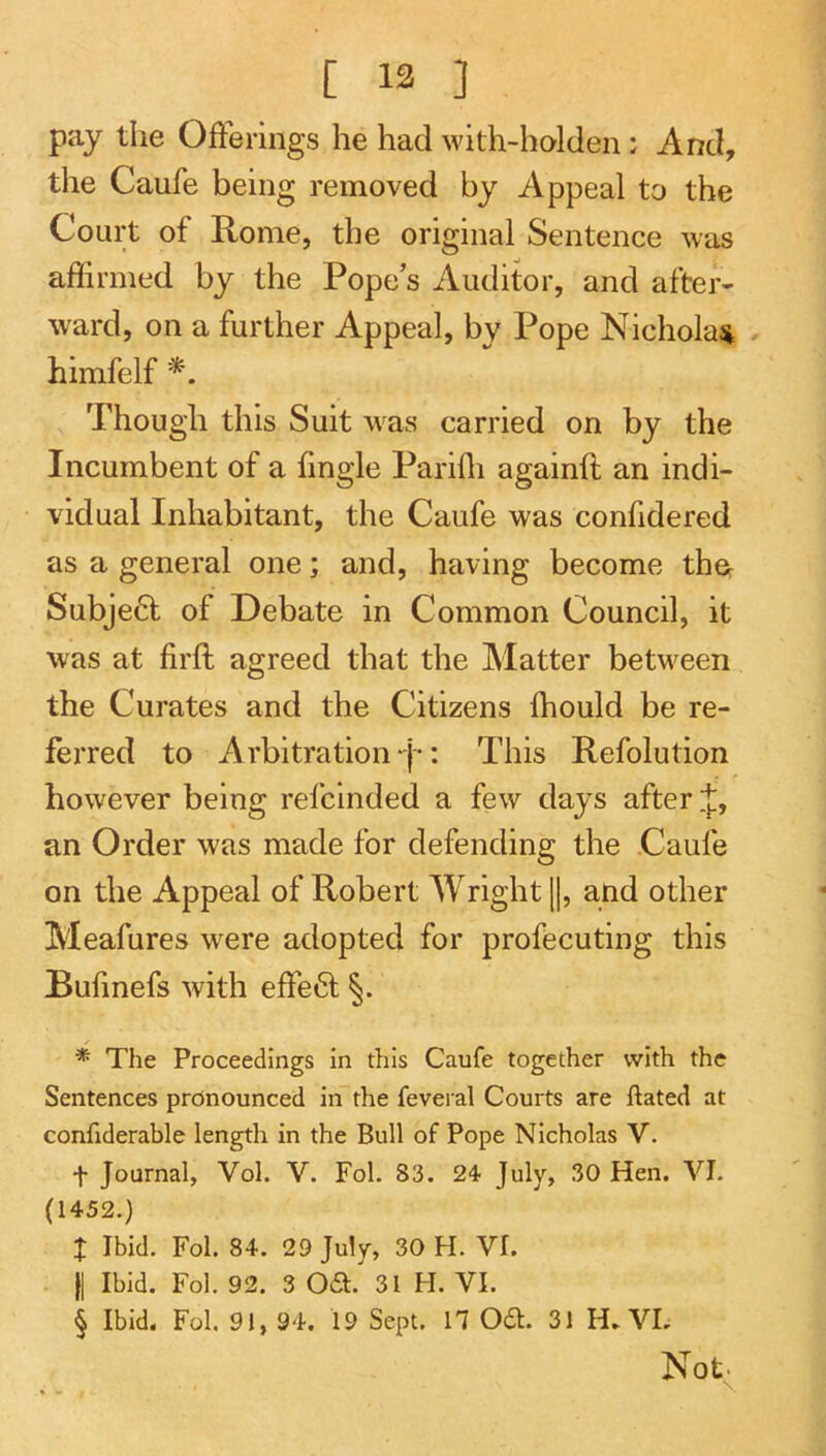 [ 13 ] pay the Offerings he had with-holden: And, the Caufe being removed by Appeal to the Court of Rome, the original Sentence was affirmed by the Pope’s Auditor, and after- ward, on a further Appeal, by Pope Nicholas . himfelf Though this Suit was carried on by the Incumbent of a fingle Pariffi againft an indi- vidual Inhabitant, the Caufe was confidered as a general one; and, having become thcr Subje6l of Debate in Common Council, it was at firft agreed that the Matter between the Curates and the Citizens ffiould be re- ferred to Arbitration-j': This Refolution however being refcinded a few days after J, an Order was made for defending the Caufe on the Appeal of Robert Wright ||, and other Meafures were adopted for profecuting this Bufinefs with effect §. * The Proceedings in this Caufe together with the Sentences pronounced in the feveral Courts are ftated at confiderable length in the Bull of Pope Nicholas V. t Journal, Vol. V. Fol. 83. 24 July, 30 Hen. VI. (1452.) X Ibid. Fol. 84. 29 July, 30 H. VI. II Ibid. Fol. 92. 3 Oa. 31 H. VI. § Ibid. Fol. 91, 94. 19 Sept. 17 Oa. 31 H. VL Not.