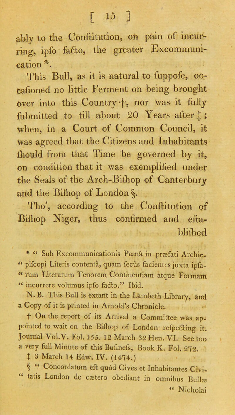 ably to the Conftitution, on pain of incur- ring, ipfo'fa6lo, the greater Excommuni- cation This Bull, as it is natural to fuppofe, oc- cafioned no little Ferment on being brought over into this Country-j-, nor was it fully fubmitted to till about 20 Years after J; when, in a Court of Common Council, it Was agreed that the Citizens and Inhabitants diould from that Time be governed by it, on condition that it was exemplified under the Seals of the Arch-Bifiiop of Canterbury and the Bilhop of London Tho, according to the Conftitution of Biftiop Niger, thus confirmed and efta- bliftied ♦ “ Sub Excommunicationis PoenS. in praefatl Archic- “ pifcopi Literis contenta, quam fecus facientes juxta ipfa- “ nim Literarum Tenorem Continentiam atque Formam “ incurrere volumus ipfo fa£lo.” Ibid. N. B. This Bull is extant in the Lambeth Libraiy, and a Copy of it is printed in Arnold’s Chronicle. t On the report of its Arrival a Committee was ap. pointed to wait on the Biflrop of London refpe6ling it. Journal Vol.V. Fol. 155. 12 March 32 Hen. VI. See too a very full Minute of this Bufmefs, Book K. Fol. 272. X 3 March 14 Edw. IV. (1474.) § “ Concordatum eft quod Cives et Inhabitantes Civi- “ tatis London de caetero obediant in omnibus Bullje “ Nicholai