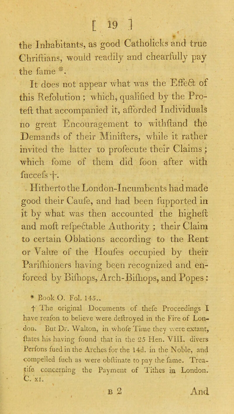 f • ^ ■ the Inhabitants, as good Catholicks and true Chriftians, would readily and chearfully pay the fame It does not appear what was the EfFedt of this Kefolution ; which, qualified by the Pro- teft that accompanied it, afforded Individuals no great Encouragement to withftand the Demands of their Minifters, while it rather invited the latter to profecute their Claims; which fome of them did foon after with fuccefs -f*. Hitherto the London-Incumbents had made good their Caufe, and had been fupported in it by what was then accounted the highell and moft refpefilable Authority ; their Claim to certain Oblations accordins: to the Rent or Value of the Houfes occupied by their Parilhioners having been recognized and en- forced by Bifliops, Arch-Bifhops, and Popes; * Book O. Fol. 145.. t The original Documents of thefc Proceedings I have reafon to believe were cleftroyed in the Fire of Lon- don. But Dr. Walton, in whofeTime they were extant, Bates his having; found that in the 25 Hen. Vlll. divers Perfons fued in the Arches for the 14d. in the Noble, and compelled fuch as were obflinate to pay the fame. Trea- tife concerning the Payment of Tithes in London. And