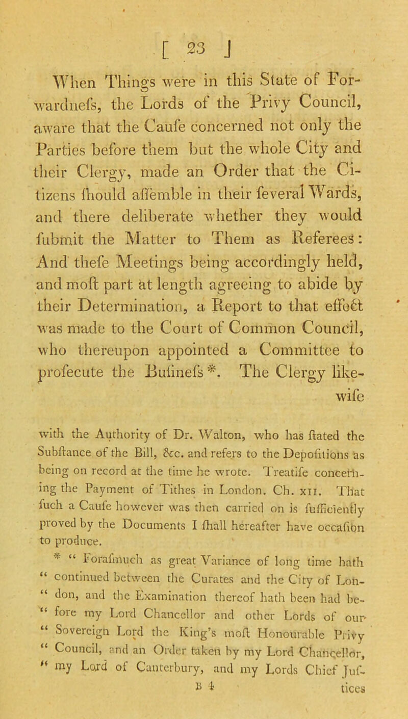 When Things were in this State of For- wardnels, the Lords of the Privy Council, aware that the Caufe concerned not only the Parties before them but the whole City and their Clergy, meide an Order that the Ci- tizens Ihould affemble in their feveral Wards, and there deliberate whether they would fubmit the Matter to Them as Referees; And thefe Meetings being accordingly held, and moft part at length agreeing to abide by their Determination, a Report to that effort was made to the Court of Common Council, who thereupon appointed a Committee to profecute the Buhnels The Clergy like- wife with the Authority of Dr. Walton, who has ftated the Subftance of the Bill, dec. and refers to the Depofitions as being on record at the time he wrote. Treatife concelli- ing the Payment of Tithes in London. Ch. xii. That fuch a Caufe however was then carried on is fufficiendy proved by the Documents I fhall hereafter have occafibn to produce, -%■ n I'orafmuch as great Variance of long time hath “ continued between the Curates and the City of Loti- “ don, and the Examination thereof hath been had be- “ fore my Lord Chancellor and other Lords of our- “ Sovereign Lopl the King’s moft Honourable Privy “ Council, and an Order taken by my Lord Chancellor, my Lojd of Canterbury, and my Lords Chief Juf- i ticcs