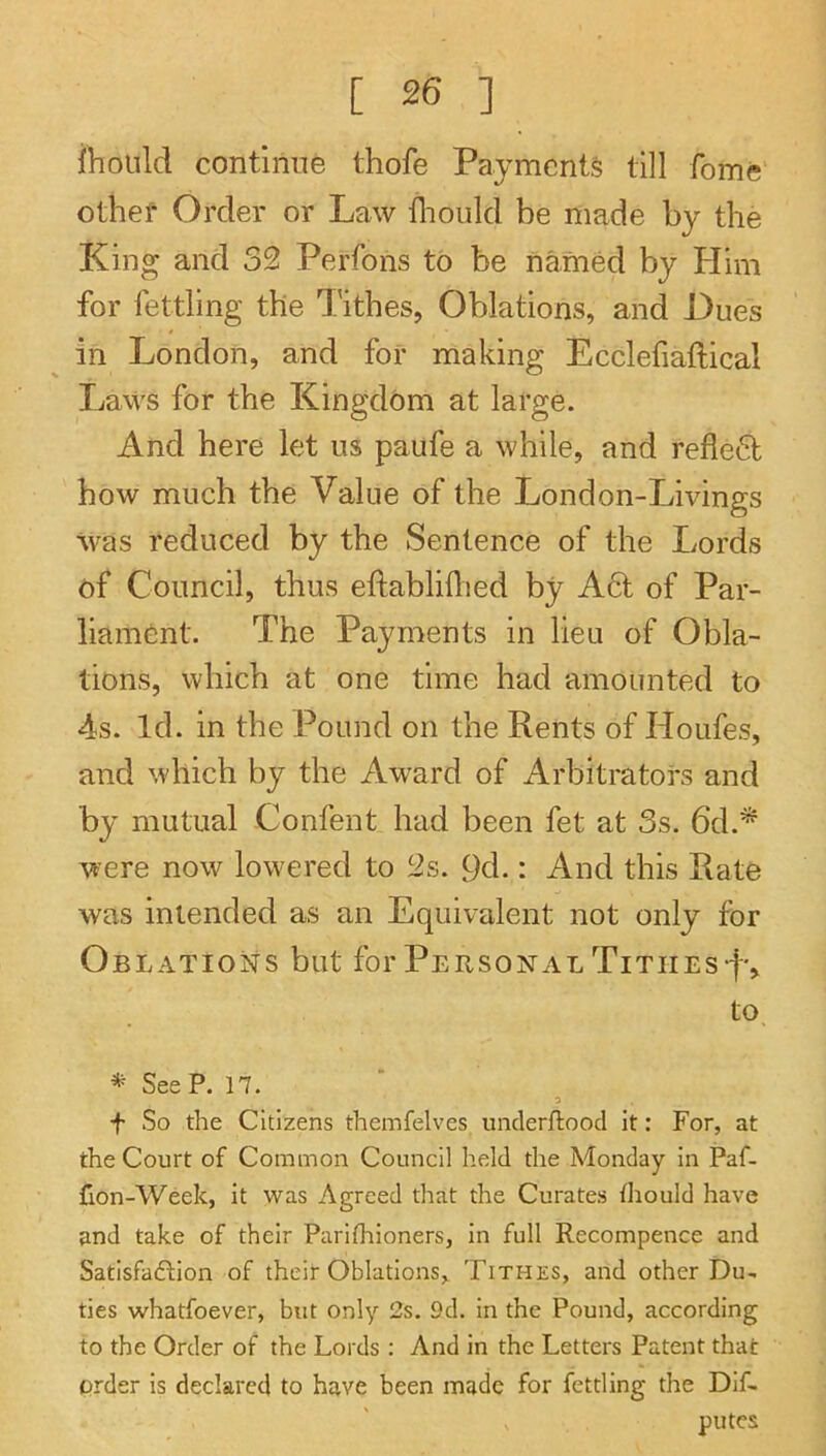 ilioiild continue thofe Payments till fome othef Order or Law diould be made by the King and 32 Perfons to be named by Him for fettling the Tithes, Oblations, and Hues in London, and for making Ecclefiaftical Laws for the Kingdom at large. And here let us paufe a while, and refled how much the Value of the London-Livings was reduced by the Sentence of the Lords of Council, thus eftabliflied by A6t of Par- liament. The Payments in lieu of Obla- tions, which at one time had amounted to 4s. Id. in the Pound on the Rents of Houfes, and which by the Award of Arbitrators and by mutual Confent had been fet at 3s. 6d.^ were now lowered to 2s. 9d.: And this Rate was intended as an Equivalent not only for Oblations but for Personal TITIIEs•f'^ to * SeeP. 17. f So the Citizens themfelves underftood it: For, at the Court of Common Council held the Monday in Paf- don-Week, it was Agreed that the Curates Ihould have and take of their Parifhioners, in full Recompence and Satisfadfion of their Oblations,. Tithes, and other Du- ties whatfoever, but only 2s. 9d. in the Pound, according to the Order of the Lords : And in the Letters Patent that prder is declared to have been made for fettling the Dif. putes