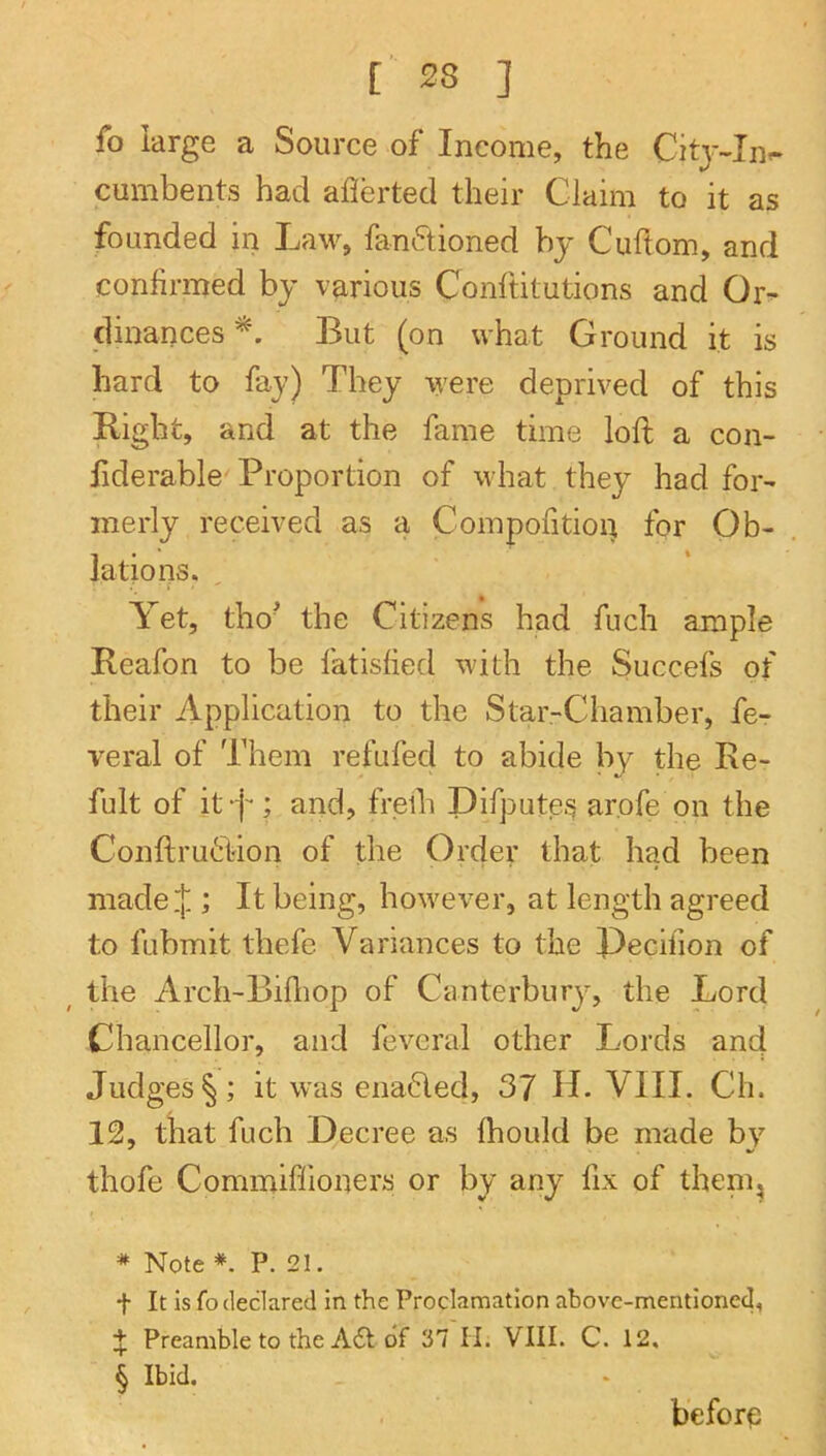 fo large a Source of Income, the Citj-In<- cumbents had averted their Claim to it as founded in Law, fanftioned by Cuftom, and confirmed by various Conftitutions and Or- dinances But (on what Ground it is hard to fay) They were deprived of this Right, and at the fame time loft a con- fiderable'Proportion of what they had for- merly received as a Compofitioi^ for Ob- lations. Yet, tho’ the Citizens had fuch ample Reafon to be fatisfied with the Succefs of their Application to the Star-Chamber, fe- veral of Them refufed to abide by die Re- fult of itA^ and, freih Difputei^ arofe on the Conftru6rion of the Order that had been niade.|.; It being, however, at length agreed to fubmit thefe Variances to the Decifion of _ the Arch-Billiop of Canterbury, the Lord Chancellor, and fevcral other Lords and Judges §; it was enabled, 37 H. VIII. Ch. 12, that fuch Decree as Ihould be made by thofe Commiffioners or by any fix of them^ * Note P. 21. t It Is fo declared in the Proclamation above-mentioned, Preamble to the A6l of 37 H. VIII. C. 12. § Ibid. before