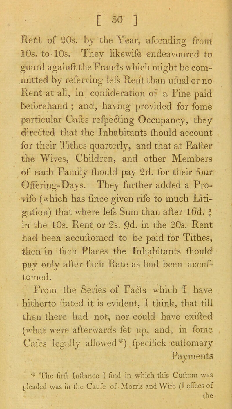 lleiU of ,Q0s. by the Year, afcending front 10s. tO'iOs. They likewife endeavoured to guard agaiiift the Frauds whicli might be com- mitted by referring lefs PLeht than ufual or no Rent at all, in conlideration of a Fine paid beforehand ; and, having provided for fome particular Cafes refpedling Occupancy, they directed that the Inhabitants foould account for their Tithes quarterly, and that at Eafter the Wives, Children, and other Members of each Family ihould pay 2d. for their four Offering-Days. They further added a Pro- vifo (which has fince given rife to much Liti- gation) that where lefs Sum than after l6'd. I in the 10s. Rent or 2s. 9d. in the 20s. Rent had been accuftomed to be paid for Tithes, then in fuch Places the Inhabitants fhould \ pay only after fuch Rate as had been accuf- tomed. From the Series of Fadts which I have hitherto ftated it is evident, I think, that till then there had not, nor could have exifted (what were afterwards fet up, and, in fome Cafes legally allowed*) fpecifck cuftomary Payments The firfl Inflance I find in which this Cullom was pleaded was in the Caufe of Morris and Wife (Leflees of the