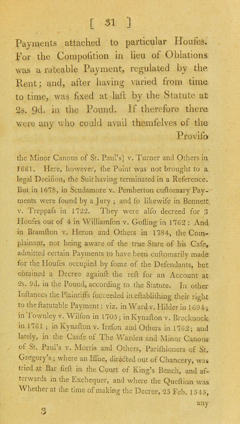 Payments attached to particular Houfes. Por the Compofition in lieu of Oblations was a rateable Payment, regulated by the Rent; and, after having varied from time to time, was fixed at laft by the Statute at 2s. 9d. in the Pound. If therefore there were any who could avail themfelves of the Provifo the Minor Canons of St. Paul’s) v. Turner and Others in 1661. Here, however, the Point was not brought to a legal Decillon, the Suit having terminated in a Reference. But in 1678, in Scudamore v. Pemberton cuftomary Pay- ments were found by a jury ; and fo likewife in Bennett V. Treppafs in 1722. They were alfo decreed for 3 Houfes out of 4 in Williamfon v. Gofling in 1762 : And in Bramfton v. Heron and Others in 1784, tlie Com- plainant, not being aware of the true State of his Cafe, admitted certain Payments to have been cuftomarily made for the Houfes occupied by fome of the Defendants, but obtained a Decree againft the reft for an Account at 2s. 9d. in the Pound, according to the Statute. In other Inftances the Plaintiffs fucceeded in eftablilhing tlieir right to the ftatutable Payment: viz. in Ward v. Plilder in 1694; in 'I'ownley v. Wilfon in 1705 ; in Kynafton v. Brecknock in 1761 ; in Kynafton V. Irefon and Others in 1762; and lately, in the Caufe of The Warden and Minor Canons of St. Paul’s V. Morris and Others, Parifhioners of St. Gregory’s ; where an Iffue, directed out of Chancery, was tried a,t Bar firft in the Court of King’s Bench, and af- terwards m the Exchequer, and where the Queftion was Whether at the time of making the Decrqe, 25 Feb. 1545, any •■3