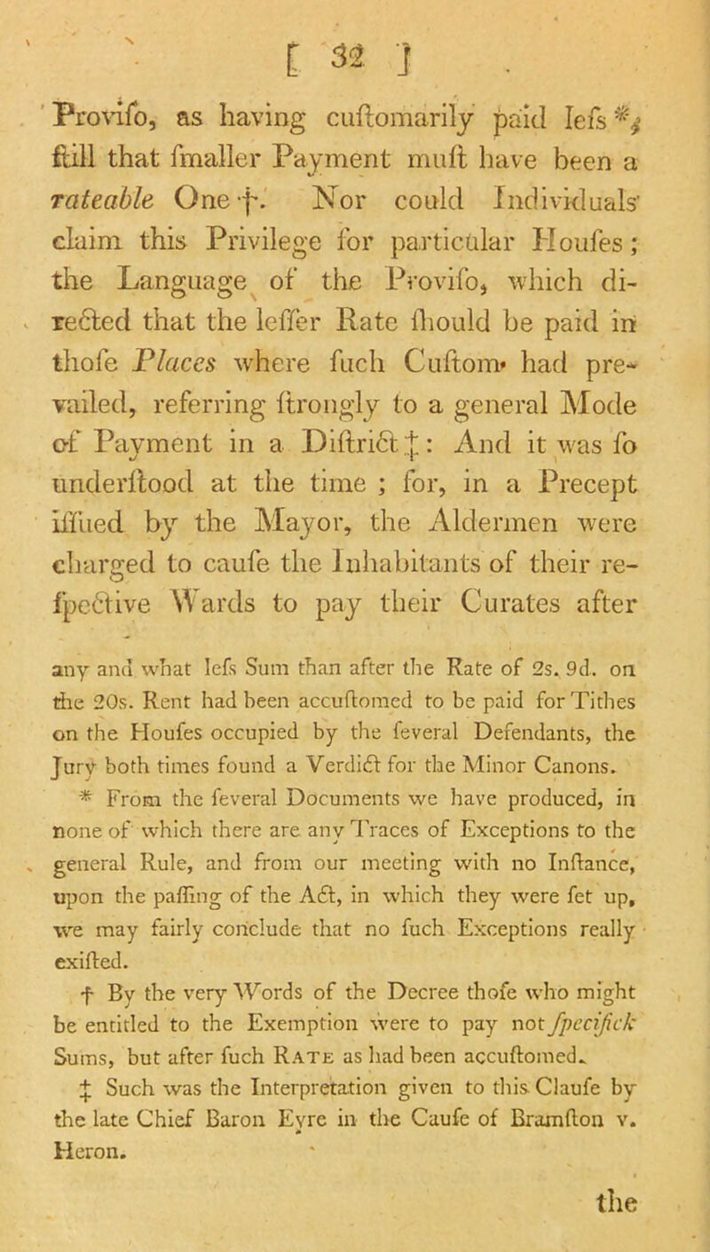 i 32 ] ' Proviro, as having cuftomarily paid lefs ftill that fmaller Payment muft have been a Tateable One ISTor could Individuals' claim this Privilege for particular Houfes; the Language of the Provifoj which di- refted that the leffer Rate iTiould be paid in thofe Tlaces where fuch Cuftom* had pre* vailed, referring ftrongly to a general Mode of Payment in a Diftri6t t: And it was fo o 'i underllood at the time ; for, in a Precept ilfiied by the Mayor, the Aldermen were charged to caufe the Inhabitants of their re- fpedive Wards to pay their Curates after any and what lets Sum than after the Rate of 2s. 9d. on the 20s. Rent had been accuftomed to be paid for Tithes on the Houfes occupied by the feveral Defendants, the Jury both times found a Verditft for the Minor Canons. ■* From the feveral Documents we have produced, in none of which there are any 1'races of Exceptions to the general Rule, and from our meeting with no Inftance, U][30n the palling of the A61:, in which they were fet up, we may fairly conclude that no fuch Exceptions really exifted. f By the very Words of the Decree thofe who might be entitled to the Exemption were to pay not fpecifick Sums, but after fuch Rate as had been accuftomed^ Such was the Interpretation given to this Claufe by tlie late Chief Baron Evre in the Caufe of Braxnfton v. * Heron.