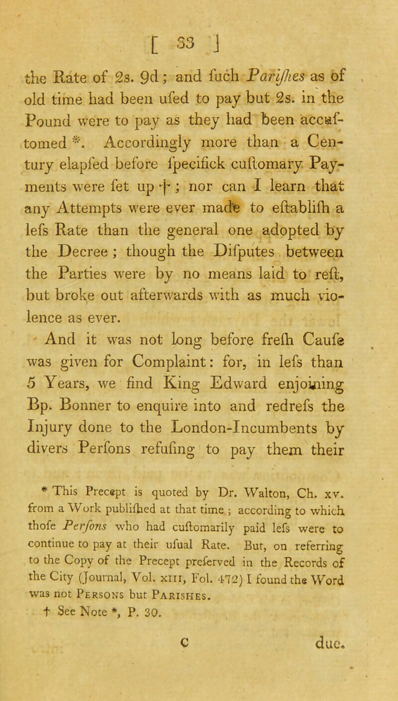 th€ Rate of 2s. 9cl; and fuch Farijhes as of old time had been ufed to pay but 2s. in the Pound were to pay as they had been accuf- tomed *. Accordingly more than a Cen- tury elapfed before fpecifick cuftomary. Pay- ments were fet up -j-; nor can I learn that any Attempts were ever made to eftablilh a lefs Rate than the general one adopted by the Decree; though the Difputes between the Parties w'ere by no means laid to reft, but broke out afterwards with as much vio- lence as ever. And it was not long before frelh Caufe was given for Complaint: for, in lefs than 5 Years, we find King Edward enjohiing Bp. Bonner to enquire into and redrefs the Injury done to the London-Incumbents by divers Perfons refufing to pay them their * This Precept is quoted by Dr. Walton, Ch. xv. from a Work publifbed at that time ; according to which, thofe Perfons who had cuftomarily paid lefs were to continue to pay at their ufual Rate. But, on referring to the Copy of the Precept preferved in the Records of the City (Journal, Vol. xnr, Fol. 472) I found the Word was not Persons but Parishes. t See Note *, P. 30. c due.