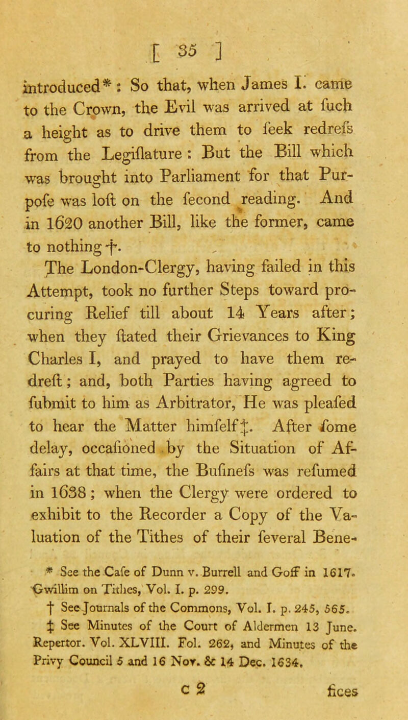 introduced* : So that, when James T. came to the Crown, the Evil was arrived at fuch a height as to drive them to leek redrefs from the Legillature : But the Bill which was brou2;ht into Parliament for that Pur- pofe was loft on the fecond reading. And in 1620 another Bill, like the former, came to nothing-f*. 'The London-Clergy, having failed in this Attempt, took no further Steps toward pro- curing Relief till about 14 Years after; when they ftated their Grievances to King Charles I, and prayed to have them re- dreft; and, both Parties having agreed to fubmit to him as Arbitrator, He was pleafed to hear the Matter himfelf;|;. After ft)me delay, occafioned by the Situation of Af- fairs at that time, the Bulinefs was refumed in 1638; when the Clergy were ordered to exhibit to the Recorder a Copy of the Va- luation of the Tithes of their feveral Bene- * See the Cafe of Dunn v. Burrell and Goff in 1617. Gwillim on Titlies, Vol. I. p. 299. f See journals of the Commons, Vol. I. p. 245, 565. % See Minutes of the Court of Aldermen 13 June. Repertor. Vol. XLVIII. Fol. 262, and Minutes of the Privy Council 5 and 16 Nor. & 14 Dec, 1634,