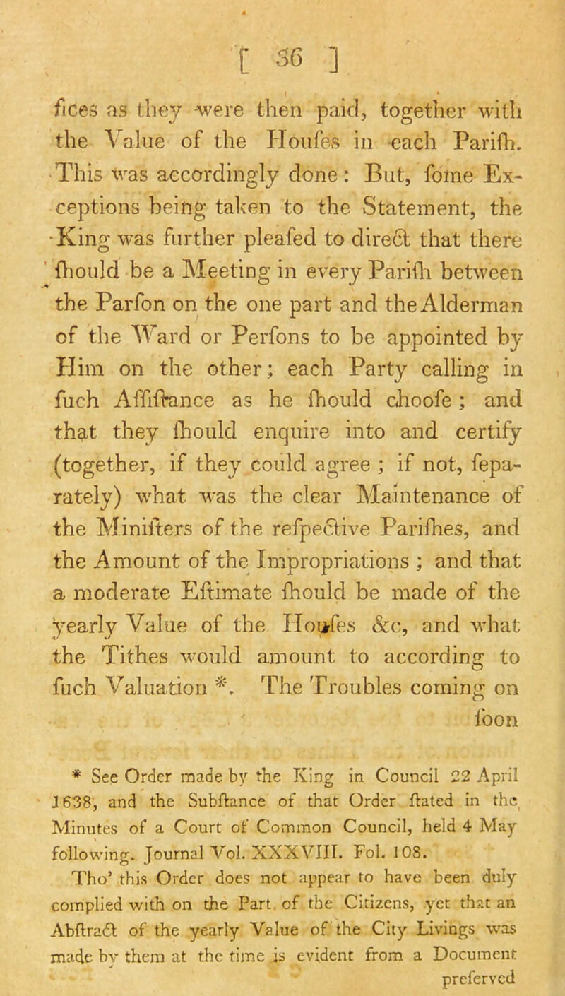 fices as they were then paid, together with the Value of the Houfes in each Parifh. This was accordingly done: But, fome Ex- ceptions being tahen to the Statement, the ■King was further pleafed to direct that there ’ fhould be a Meeting in every Pariili between the Parfon on the one part and the Alderman of the Ward or Perfons to be appointed by Him on the other; each Party calling in fuch Affiftance as he fhould choofe; and that they Ihould enquire into and certify (together, if they could agree ; if not, fepa- rately) what was the clear Maintenance of the Minilters of the refpe6tive Parifhes, and the Amount of the Impropriations ; and that a moderate Eftimate fhould be made of the yearly Value of the Houfes &c, and what the Tithes would amount to according to fuch Valuation The Troubles coming on foon * See Order made by the King in Council 22 April J638, and the Subfiance of that Order flated in the, Minutes of a Court of Common Council, held 4 May following. Journal Vol. XXXVIII. Fol. 108. Tho’ this Order does not appear to have been duly complied with on the Part, of the Citizens, yet that an Abflradl of the yearly Value of the City Livings was made bv them at the time is evident from a Document preferved