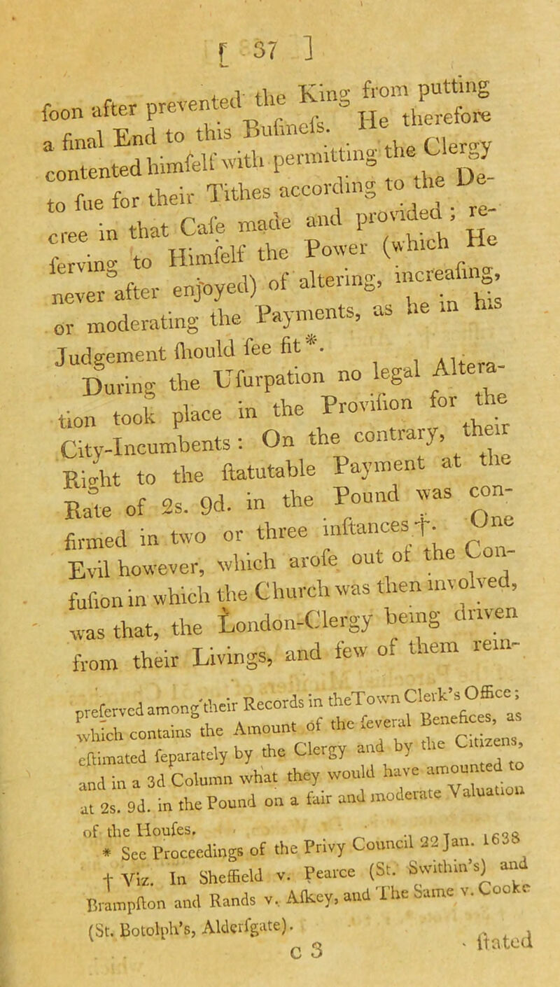 •jo/1 flio froni putting Lilted Inmfell- with permitting „fo, *» - cree in that Cale me. 1 . • ^ frrvin- to Himfelt the Power (which lerviUj, nf ilterino’, increafmg, never after enjoyed) ot alteiin^, ^ or moderating the Payments, as he in ^ Judgement fliould fee fit*. During the Ufurpation no legal Altera tlon took place in the Provrfion for the City-Incumbents: On the contrary the Rio-ht to the ftatutable Payment at Ram of 2s. 9d. in the Pound was con- firmed in two or three mftances t. Une Evil however, winch arofe out o e fufion in which the Church was then involved, - was that, the tondon-Clergy being driven from their Livings, and few of them rein- prercrvcdan,o„,-hwirRecor^in~ and in a 3d Column what they would have amounted afer^d. in .he Pound on a fair and moderate Valuation of tllC HoufeS* _ . See Proceedings ot the Privy Council 32 Jan. 1638 + Viz. In Sheffield v. Pearce (St. Sw.thin s) turd Brampfton and Rands v. Alkey. and The Same v. Cooke (St. Botolph’s, Aldcrfgate). ‘ it a ted